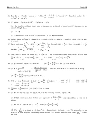 Exercise Set 2.6 8888 Chapter 2
p
2
d 5
x 0
d
−
−
64. True. Let u = 3x3 and v = sin u, so y = v3. Then
dy
=
dy dv du
= 3v2
·(cos u) ·9x2
= 3 sin2
(3x3
)·cos(3x3
)·9x2
=
27x2
sin2
(3x3
) cos(3x3
).
dx dv du dx
65. (a) dy/dt = −Aω sin ωt, d2
y/dt2
= −Aω2
cos ωt = −ω2
y
(b) One complete oscillation occurs when ωt increases over an interval of length 2π, or if t increases over an
interval of length 2π/ω.
(c) f = 1/T
(d) Amplitude = 0.6 cm, T = 2π/15 s/oscillation, f = 15/(2π) oscillations/s.
66. dy/dt = 3A cos 3t, d2
y/dt2
= −9A sin 3t, so −9A sin 3t + 2A sin 3t = 4 sin 3t, −7A sin 3t = 4 sin 3t, −7A = 4, and
A = −4/7
67. By the chain rule,
d h i
x + f(x) =
1 + f0
(x)
p . From the graph, f(x) =
4 11
x + 5 for x < 0, so f(−1) = ,
dx 2 x + f(x) 3 3
√
4 d hp i 7/3 7 6
f0
(−1) =
3
, and
dx
x + f(x) =
x=−1 2
p
8/3
=
24
.
68. 2 sin(π/6) = 1, so we can assume f(x) = −5
x + 5. Thus for sufficiently small values of |x − π/6| we have
[f(2 sin x)] = f0
(2 sin x) 2 sin x = − 2 cos x
5
√
3
= − 2 = −
5√
3.
dx x=π/6 dx x=π/6 2 x=π/6 2 2 2
69. (a) p ≈ 10 lb/in2
, dp/dh ≈ −2 lb/in2
/mi. (b)
dp dp dh
=
dt dh dt
≈ (−2)(0.3) = −0.6 lb/in2
/s.
70. (a) F =
45
dF
,
cos θ + 0.3 sin θ dθ
=
45(−sin θ+ 0.3 cos
θ) (cos θ + 0.3 sin
θ)2
; if θ = 30◦, then dF /dθ ≈ 10.5 lb/rad ≈ 0.18 lb/deg.
(b)
dF dF dθ
=
dt dθ dt
≈ (0.18)(−0.5) = −0.09 lb/s.
71. With u = sin x,
d
dx
(| sin x|) =
d
dx
(|u|) =
d du
du
(|u|)
dx
d
=
du
(|u|) cos x =
cos x, u > 0
− cos x, u < 0
cos x, sin x > 0
=
− cos x, sin x < 0
cos x, 0 < x < π
=
− cos x, −π < x < 0
72.
d
(cos x) =
dx
d
dx
[sin(π/2 − x)] = − cos(π/2 − x) = − sin x.
73. (a) For x = 0, |f(x)| ≤ |x|, and lim |x| = 0, so by the Squeezing Theorem, lim f(x) = 0.
x→0
(b) If f0
(0) were to exist, then the limit (as x approaches 0)
doesn’t.
f(x) −f(0)
x − 0
x→0
= sin(1/x) would have to exist, but it
(c) For x = 0, f0
(x) = x cos
1 1
x
−
x2
1
+ sin
x
1 1
= cos
x x
1
+ sin .
x
(d) If x =
1
2πn
for an integer n = 0, then f0
(x) = −2πn cos(2πn) + sin(2πn) = −2πn. This approaches +∞ as
n → −∞, so there are points x arbitrarily close to 0 where f0
(x) becomes arbitrarily large. Hence lim f0
(x) does
→
not exist.
 