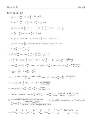 Exercise Set 2.6 9090 Chapter 2
−
−
2 −
−
= −
3
− − = .
Exercise Set 2.7
dy dy 6x2
−y−1
1. (a) 1 + y + x
dx
6x2
= 0, = .
dx x
(b) y =
2 + 2x3
−
x x
2
+ 2x2
1,
x
dy 2
dx
= −
x2
+ 4x.
(c) From part (a),
dy
= 6x −
1 1 1
− y = 6x − −
1 2
+ 2x2
− 1
2
= 4x − .
dx x x x x x x2
1 dy dy √
2. (a) y−1/2
2 dx
− cos x = 0 or
dx
= 2 y cos x.
(b) y = (2 + sin x)2
= 4 + 4 sin x + sin2
x so
dy
= 4 cos x + 2 sin x cos x.
dx
dy √
(c) From part (a), = 2
dx
y cos x = 2 cos x(2 + sin x) = 4 cos x + 2 sin x cos x.
dy
3. 2x + 2y
dx
= 0 so
dy x
dx
= −
y
.
2 2 2 2
4. 3x2
+ 3y2 dy
= 3y2
+ 6xy
dy
,
dy
=
3y −3x y x
= .
dx dx dx 3y2 − 6xy y2 − 2xy
5. x2 dy
+ 2xy + 3x(3y2
)
dy
+ 3y3
− 1 = 0, (x2
+ 9xy2
)
dy
= 1 − 2xy − 3y3
, so
dy
=
1 −2xy−3y
.
dx dx dx dx x2 + 9xy2
2 2
6. x3
(2y)
dy
+ 3x2
y2
− 5x2 dy
− 10xy + 1 = 0, (2x3
y − 5x2
)
dy
= 10xy − 3x2
y2
− 1, so
dy
=
10xy−3xy −1
.
dx
1 dy
dx dx
dy y3/2
dx 2x3 y − 5x2
dx7. −
2x3/2
−
2y3/2
= 0, so
dx
= −
x3/2
.
8. 2x =
(x−y)(1 + dy/dx) −(x+ y)(1 −dy/dx)
(x − y)2 , 2x(x y)2
= 2y + 2x
dy
dx
, so
dy x(x −y)2 + y
dx x
2 2 2
9. cos(x2
y2
) x2
(2y)
dy
+ 2xy2 dy 1 2xy cos(x y)
= 1, so = .
dx dx 2x2 y cos(x2 y2)
2 2
10. −sin(xy2
) y2
+ 2xy
dy dy dy y sin(xy)
= , so = − .
dx dx dx 2xy sin(xy2 ) + 1
2 2 2 2 2
11. 3 tan2
(xy2
+ y) sec2
(xy2
+ y)
dy dy
2xy + y +
dy 1 3y tan (xy + y) sec (xy + y)
= 1, so = .
dx dx dx 3(2xy + 1) tan2
(xy2 + y) sec2(xy2 + y)
12.
(1 + sec y)[3xy2
(dy/dx) + y3
] −xy3
(sec ytan
y)(dy/dx) (1 + sec y)2
= 4y3 dy
, multiply through by (1 + sec y)2
and solve for
dx
dy
to get
dx
dy y(1 + sec y)
= .
dx 4y(1 + sec y)2 − 3x(1 + sec y) + xy sec y tan y
dy
2
dy dy 2x dy
2
d2
y
d2
y
3 dx
−2 2(3y2
−2x2
) 8
13. 4x − 6y
dx
= 0,
dx
=
3y
, 4 − 6
dx
− 6y
dx2
= 0, so
dx2
= −
3y
=
9y3
= −
9y3
.
 