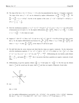 Exercise Set 2.7 9494 Chapter 2
−
40. The slope of the line x +2y −2 = 0 is m1 = −1/2, so the line perpendicular has slope m = 2 (negative reciprocal).
The slope of the curve y3
= 2x2
can be obtained by implicit differentiation: 3y2 dy
dx
dy
= 4x,
dx
4x
= . Set
3y2
dy
= 2;
dx
4x
3y2 = 2, x = (3/2)y2
. Use this in the equation of the curve: y3
= 2x2
= 2((3/2)y2
)2
= (9/2)y4
, y =
2/9, x =
3 2
2
2
= .
2 9 27
41. Solve the simultaneous equations y = x, x2
−xy +y2
= 4 to get x2
−x2
+x2
= 4, x = ±2, y = x = ±2, so the points
dy y−2x dy
of intersection are (2, 2) and (−2, −2). By implicit differentiation,
dx
=
2y − x
. When x = y = 2,
dx
= −1; when
dy
x = y = −2,
dx
= −1; the slopes are equal.
42. Suppose a2
−2ab +b2
= 4. Then (−a)2
−2(−a)(−b)+(−b)2
= a2
−2ab +b2
= 4 so if P (a, b) lies on C then so does
dy y−2x dy b−2a
Q(−a, −b). By implicit differentiation (see Exercise 41),
dx
=
2y − x
. When x = a, y = b then
dx
=
2b − a
, and
dy b−2a
when x = −a, y = −b, then
dx
=
2b − a
, so the slopes at P and Q are equal.
43. We shall find when the curves intersect and check that the slopes are negative reciprocals. For the intersection
1
solve the simultaneous equations x2
+ (y − c)2
= c2
and (x − k)2
+ y2
= k2
to obtain cy = kx = (x2
+ y2
). Thus
2
x2
+ y2
= cy + kx, or y2
− cy = −x2
+ kx, and
y−c
x =
x−k
y
. Differentiating the two families yields (black)
dy
dx
= −
x
y − c
, and (gray)
dy
dx
= −
x−k
y
. But it was proven that these quantities are negative reciprocals of each
other.
dy
44. Differentiating, we get the equations (black) x
y
dx
dy
+ y = 0 and (gray) 2x − 2y
dxx
= 0. The first says the (black)
slope is −
x
and the second says the (gray) slope is
y
, and these are negative reciprocals of each other.
y
2
x
–3 –1 2
–1
–3
45. (a)
(b) x ≈ 0.84
(c) Use implicit differentiation to get dy/dx = (2y − 3x2
)/(3y2
− 2x), so dy/dx = 0 if y = (3/2)x2
. Substitute
this into x3
− 2xy + y3
= 0 to obtain 27x6
− 16x3
= 0, x3
= 16/27, x = 24/3
/3 and hence y = 25/3
/3.
 