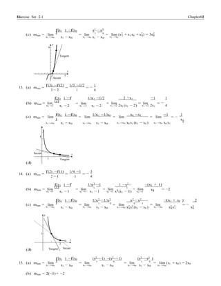 61 Chapter 2Exercise Set 2.1 61
−
x
−
1 x
−
0
1
f(x1 ) −f(x0
)
x3
−x3
(c) mtan = lim = lim 1 0
= lim (x2
+ x1 x0 + x2
) = 3x2
x1 →x0 x1 − x0 x1 →x0 x1 − x0 x1 →x0
1 0 0
y
9
Tangent
x
5
Secant
f(3) −f(2) 1/3 −1/2 1
13. (a) msec = =
3 − 2
f(x1 ) −f
(2)
=
1 6
1/x1 −1/2 2 −x1 −1 1
(b) mtan = lim
x1 →2 x1 − 2
= lim
x1 →2 x1 − 2
= lim
x1→2 2x1 (x1 − 2)
= lim =
x1→2 2x1 4
(c) mtan = lim
f(x1 ) −f(x0
)
= lim
1/x1 −1/x0
= lim
x0 −x1
= lim
−1
= −
1
x1 →x0 x1 − x0 x1 →x0 x1 − x0 x1 →x0 x0 x1 (x1 − x0 ) x1 →x0 x0 x1
2
y
4
(d)
Secant
1
x
Tangent
f(2) −f(1) 1/4 −1 3
14. (a) msec = =
2 − 1
f(x1 ) −f
(1)
=
1 4
1/x2 −1 1 −x2 −(x1 + 1)
(b) mtan = lim = lim 1
= lim 1
= lim = −2
x1 →1 x1 − 1 x1 →1 x1 − 1 x1→1 x2
(x1 − 1) x1→1 2
f(x1 ) −f(x0
)
1/x2
−1/x2
x2
−x2 −(x1 + x0 ) 2
(c) mtan = lim = lim 1 0
= lim 0 1
= lim = −
x1 →x0 x1 − x0 x1 →x0 x1 − x0 x1 →x0 x2 x2 (x1 − x0 ) x1 →x0 x2 x2 x3
0 1 0 1 0
y
1
x
2
(d) Tangent Secant
f(x1 ) −f(x0
)
(x2 −1) −(x2 −1) (x2 −x2 )
15. (a) mtan = lim = lim 1 0
= lim 1 0
= lim (x1 + x0 ) = 2x0
x1 →x0 x1 − x0 x1 →x0 x1 − x0 x1 →x0 x1 − x0 x1 →x0
(b) mtan = 2(−1) = −2
 