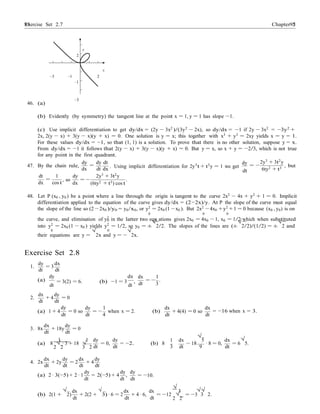 Exercise Set 2.7 9595 Chapter 2
0
−
y
2
x
–3 –1 2
–1
–3
46. (a)
(b) Evidently (by symmetry) the tangent line at the point x = 1, y = 1 has slope −1.
(c) Use implicit differentiation to get dy/dx = (2y − 3x2
)/(3y2
− 2x), so dy/dx = −1 if 2y − 3x2
= −3y2
+
2x, 2(y − x) + 3(y − x)(y + x) = 0. One solution is y = x; this together with x3
+ y3
= 2xy yields x = y = 1.
For these values dy/dx = −1, so that (1, 1) is a solution. To prove that there is no other solution, suppose y = x.
From dy/dx = −1 it follows that 2(y − x) + 3(y − x)(y + x) = 0. But y = x, so x + y = −2/3, which is not true
for any point in the first quadrant.
47. By the chain rule,
dy dy dt
=
dx dt dx . Using implicit differentiation for 2y3
t + t3
y = 1 we get
dy
dt
2y3
+ 3t2
y
= −
6ty2 + t3 , but
dt 1
=
dx cos t
, so
dy
dx
= −
2y3
+ 3t2
y
(6ty2 + t3) cos t
.
48. Let P (x0 , y0 ) be a point where a line through the origin is tangent to the curve 2x2
− 4x + y2
+ 1 = 0. Implicit
differentiation applied to the equation of the curve gives dy/dx = (2−2x)/y. At P the slope of the curve must equal
the slope of the line so (2 −2x0 )/y0 = y0/x0, or y2
= 2x0 (1 −x0 ). But 2x2
−4x0 +y2
+1 = 0 because (x0 , y0) is on
0 0 0
the curve, and elimination of y2
in the latter two equ ations gives 2x0 = 4x0 − 1, x0 = 1/2 which when substituted
into y2
= 2x0 (1 − x0 ) yields y2
= 1/2, so y0 = ±
√
2/2. The slopes of the lines are (±
√
2/2)/(1/2) = ±
√
2 and
0 0
their equations are y =
√
2x and y = −
√
2x.
Exercise Set 2.8
dy dx
1. = 3
dt dt
(a)
dy dx
dt
= 3(2) = 6. (b) −1 = 3
dt
,
dx 1
dt
= −
3
.
dx dy
2. + 4 = 0
dt dt
dy dy 1 dx dx
(a) 1 + 4
dt
= 0 so
dt
= −
4
when x = 2. (b) + 4(4) = 0 so
dt dt
= −16 when x = 3.
dx
3. 8x
dt
dy
+ 18y = 0
dt
1 1 dy dy 1 dx
√
5 dx √
(a) 8 √ · 3 + 18 √ = 0, = −2. (b) 8 − 18 · 8 = 0, = 6 5.
2 2 3 2 dt dt 3 dt 9 dt
dx
4. 2x
dt
dy
+ 2y
dt
dx dy
= 2 + 4
dt dt
dy dy dy
(a) 2 · 3(−5) + 2 · 1
dt
= 2(−5) + 4
dt
, = 10.
dt
√
√√
(b) 2(1 +
√
2)
dx
+ 2(2 +
√
3) · 6 = 2
dx
+ 4 · 6,
dx
= −12
3
= −3 3 2.
dt dt dt 2
√
2
 