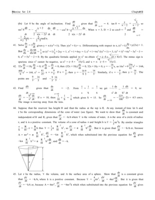 Exercise Set 2.8 10310
3
Chapter 2
dt dt
dt
dt
dt
dt
dh
−
dr
−
−
− −
(b) Let θ be the angle of inclination. Find
dθ
x=3
given that
dx
x=3
= 4. tan θ =
y
=
x − 2
√
x
x − 2
, so
sec2
θ
dθ
= −
x + 2
√
dx dθ
, = − cos2
θ
x + 2
√
dx 1
. When x = 3, D = 2 so cos θ =
dθ
and =
dt 2
1 5
x(x − 2)2 dt dt
5
2 x(x − 2)2 dt 2 x=3
√(4) = − √ rad/s.−
4 2 3 2 3
dx dy
41. Solve = 3
dt dt given y = x/(x2
+1). Then y(x2
+1) = x. Differentiating with respect to x, (x2
+1)
dy
dx
+y(2x) = 1.
dy
But
dx
dy/dt
=
dx/dt
=
1
so (x2
+1)
1
3 3
+2xy = 1, x2
+1+6xy = 3, x2
+1+6x2
/(x2
+1) = 3, (x2
+1)2
+6x2
−3x2
−3 =
0, x4
+ 5x2
− 2 = 0. By the quadratic formula applied to x2
we obtain x2
= (−5 ±
√
25 + 8)/2. The minus sign is
spurious since x2
cannot be negative, so x2
= (−5 +
√
33)/2, and x = ±
q
(−5 +
√
33)/2.
42. 32x
dx dy
+18y
dt dt
dy
= 0; if
dt
dx dx
= = 0, then (32x +18y)
dt dt
= 0, 32x +18y = 0, y = −
16
x, so 16x2
+9
9
256
81
x2
= 144,
400
9
x2
= 144, x2
=
81
25
, x = ±
9
. If x =
5
9
5
, then y = −
16 9
9 5
16
=
5
. Similarly, if x = −
9
, then y =
5
16
. The
5
points are
9
5
, −
16
5
and
9
−
5
,
16
.
5
43. Find
dS
given that
ds 1 1
= −2. From +
1
= we get −
1 ds
−
1 dS
= 0, so
s=10
dS S2
ds
s=10
1 1 1
s S 6
dS
s2 dt S2 dt
225
dt
= −
s2 dt
. If s = 10, then +
10 S
= which gives S = 15. So
6 s=10
=
100
(−2) = 4.5 cm/s.
The image is moving away from the lens.
44. Suppose that the reservoir has height H and that the radius at the top is R. At any instant of time let h and
dh
r be the corresponding dimensions of the cone of water (see figure). We want to show that
dV
is constant and
dt
independent of H and R, given that
dt
= −kA where V is the volume of water, A is the area of a circle of radius
1
r, and k is a positive constant. The volume of a cone of radius r and height h is V = πr2
h. By similar triangles
3
r R
= , r =
h H
R
h thus V =
H
1 R
2
π
3 H
h3
, so
dV
dt
R
2
= π
H
h2
. But it is given that
dV
dt dt
= −kA or, because
A = πr2
= π
R
2
H
h2
,
dV
dt
= −kπ
R
2
H
h2
, which when substituted into the previous equation for
dV
dt
gives
R
2
R
2
2 2 dh dh
−kπ
H
h = π
H
h , and
dt
= k.
dt
R
r
H
h
dr
45. Let r be the radius, V the volume, and A the surface area of a sphere. Show that
dt
is a constant given
dV
that
dt
dV
= −kA, where k is a positive constant. Because V =
dV
4
πr3
,
dV
3 dt
= 4πr2
. But it is given that
dt
dV
= kA or, because A = 4πr2
,
dt
= 4πr2
k which when substituted into the previous equation for
dt
gives
dt
 