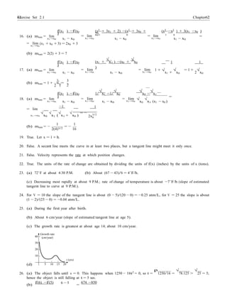 62 Chapter 2Exercise Set 2.1 62
0
=
f(x1 ) −f(x0
)
(x2
+ 3x1 + 2) −(x2
+ 3x0 +
2)
(x2
−x2
) + 3(x1 −x0 )
16. (a) mtan = lim
x1 →x0 x1 − x0
= lim 1
x1 →x0
0
x1 − x0
= lim 1
x1 →x0
0
=
x1 − x0
= lim
x1 →x0
(x1 + x0 + 3) = 2x0 + 3
(b) mtan = 2(2) + 3 = 7
f(x1 ) −f(x0
)
(x1 +
√
x1 ) −(x0 +
√
x0
)
1 1
17. (a) mtan = lim
x1 →x0
1
x1 − x0
3
= lim
x1 →x0 x1 − x0
= lim
x1 →x0
1 + √
x1 +
√
x0
= 1 +
2
√
x0
(b) mtan = 1 + √ =
2 1 2
f(x1 ) −f(x0
)
1/
√
x1 −1/
√
x0
√
x0 −
√
x1
18. (a) mtan = lim
x1 →x0 x1 − x0
= limx1 →x0 x1 − x0
= limx1 →x0
√
x0
√
x1 (x1 − x0 )
= lim
−1 1
= −
x1→x0
√
x0
√
x1 (
√
x1 +
√
x0 ) 2x
3/2
1 1
(b) mtan = −
2(4)3/2
= −
16
19. True. Let x = 1 + h.
20. False. A secant line meets the curve in at least two places, but a tangent line might meet it only once.
21. False. Velocity represents the rate at which position changes.
22. True. The units of the rate of change are obtained by dividing the units of f(x) (inches) by the units of x (tons).
23. (a) 72◦
F at about 4:30 P.M. (b) About (67 − 43)/6 = 4◦
F/h.
(c) Decreasing most rapidly at about 9 P.M.; rate of change of temperature is about −7◦
F/h (slope of estimated
tangent line to curve at 9 P.M.).
24. For V = 10 the slope of the tangent line is about (0 − 5)/(20 − 0) = −0.25 atm/L, for V = 25 the slope is about
(1 − 2)/(25 − 0) = −0.04 atm/L.
25. (a) During the first year after birth.
(b) About 6 cm/year (slope of estimated tangent line at age 5).
(c) The growth rate is greatest at about age 14; about 10 cm/year.
Growth rate
40 (cm/year)
30
20
10
(d) 5 10 15 20
t (yrs)
26. (a) The object falls until s = 0. This happens when 1250 − 16t2
= 0, so t =
p
1250/16 =
√
78.125 >
√
25 = 5;
hence the object is still falling at t = 5 sec.
(b)
f(6) −f(5) 6 − 5
=
674 −850
 