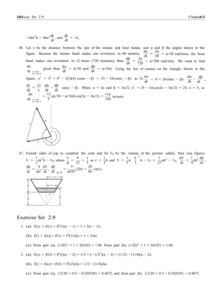 Exercise Set 2.9 103103 Chapter 2
4
r
2
h
dh
dt
dt
1
3
r
h
4
− 0
1
− 0
−4πr2
k = 4πr2 dr
, and
dr
= −k.
dt dt
46. Let x be the distance between the tips of the minute and hour hands, and α and β the angles shown in the
dα 2π
figure. Because the minute hand makes one revolution in 60 minutes, =
dt 60
= π/30 rad/min; the hour
dβ
hand makes one revolution in 12 hours (720 minutes), thus
dt
2π
=
720
= π/360 rad/min. We want to find
dx
dt α=2π,
dα
given that
dt
dβ
= π/30 and
dt
= π/360. Using the law of cosines on the triangle shown in the
β=3π/2
dx
figure, x2
= 32
+ 42
− 2(3)(4) cos(α − β) = 25 − 24 cos(α − β), so 2x = 0 + 24 sin(α − β)
dα
dt
dβ
−
dt
,
dx 12 dα
=
dβ
− sin(α − β). When α = 2π and β = 3π/2, x2
= 25 − 24 cos(2π − 3π/2) = 25, x = 5; so
dt
dx
x dt
12
=
dt
(π/30 − π/360) sin(2π − 3π/2) =
11π
in/min.
dt α=2π, 5 150
β=3π/2
4
x
3 "
!
47. Extend sides of cup to complete the cone and let V0 be the volume of the portion added, then (see figure)
V = πr2
h V where = =
12
1
so r =
3
1
h and V =
3
1 h
2
π
3 3
h − V0 = πh3
V ,
dV
27 dt
=
1
πh2
,
9 dt
dh 9 dV
dt
=
πh2 dt
,
dh
=
h=9
9
π(9)2
20
(20) =
9π
cm/s.
6
6
Exercise Set 2.9
1. (a) f(x) ≈ f(1) + f0
(1)(x − 1) = 1 + 3(x − 1).
(b) f(1 + ∆x) ≈ f(1) + f0
(1)∆x = 1 + 3∆x.
(c) From part (a), (1.02)3
≈ 1 + 3(0.02) = 1.06. From part (b), (1.02)3
≈ 1 + 3(0.02) = 1.06.
2. (a) f(x) ≈ f(2) + f0
(2)(x − 2) = 1/2 + (−1/22
)(x − 2) = (1/2) − (1/4)(x − 2).
(b) f(2 + ∆x) ≈ f(2) + f0
(2)∆x = 1/2 − (1/4)∆x.
(c) From part (a), 1/2.05 ≈ 0.5 − 0.25(0.05) = 0.4875, and from part (b), 1/2.05 ≈ 0.5 − 0.25(0.05) = 0.4875.
 