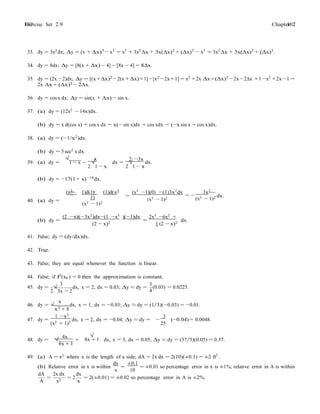 Exercise Set 2.9 107107 Chapter 2
− −
−
−
−
= −
=
33. dy = 3x2 dx; ∆y = (x + ∆x)3
− x3
= x3
+ 3x2
∆x + 3x(∆x)2
+ (∆x)3
− x3
= 3x2
∆x + 3x(∆x)2
+ (∆x)3
.
34. dy = 8dx; ∆y = [8(x + ∆x) − 4] − [8x − 4] = 8∆x.
35. dy = (2x −2)dx; ∆y = [(x+∆x)2
−2(x +∆x)+1]−[x2
−2x+1] = x2
+2x ∆x+(∆x)2
−2x−2∆x +1−x2
+2x−1 =
2x ∆x + (∆x)2 − 2∆x.
36. dy = cos x dx; ∆y = sin(x + ∆x) − sin x.
37. (a) dy = (12x2 − 14x)dx.
(b) dy = x d(cos x) + cos x dx = x(− sin x)dx + cos xdx = (−x sin x + cos x)dx.
38. (a) dy = (−1/x2
)dx.
(b) dy = 5 sec2 x dx.
√ x 2 −3x
39. (a) dy = 1 − x −
2
√
1 x
dx =
2
√
1 − x
dx.
(b) dy = −17(1 + x)−18
dx.
(x3
1)d(1) (1)d(x3
1)
40. (a) dy =
(x3 − 1)2
(x3
−1)(0) −(1)3x2
dx
(x3 − 1)2
3x2
=
(x3 − 1)2 dx.
(b) dy =
(2 −x)(−3x2)dx−(1 −x3 )(−1)dx
(2 − x)2
2x3
−6x2
+
1 (2 − x)2
dx.
41. False; dy = (dy/dx)dx.
42. True.
43. False; they are equal whenever the function is linear.
44. False; if f0
(x0 ) = 0 then the approximation is constant.
45. dy =
3
2
√
3x 2
dx, x = 2, dx = 0.03; ∆y ≈ dy =
x
3
(0.03) = 0.0225.
4
46. dy = √
x2 + 8
dx, x = 1, dx = −0.03; ∆y ≈ dy = (1/3)(−0.03) = −0.01.
47. dy =
1 −x2
(x2 + 1)2
dx, x = 2, dx = −0.04; ∆y ≈ dy =
3
−
25
(−0.04) = 0.0048.
48. dy =
4x
√
8x + 1
+
√
8x + 1 dx, x = 3, dx = 0.05; ∆y ≈ dy = (37/5)(0.05) = 0.37.
49. (a) A = x2
where x is the length of a side; dA = 2x dx = 2(10)(±0.1) = ±2 ft2
.
(b) Relative error in x is within
dx
=
±0.1
x 10
= ±0.01 so percentage error in x is ±1%; relative error in A is within
dA 2x dx dx
A
=
x2
= 2
x
= 2(±0.01) = ±0.02 so percentage error in A is ±2%.
 