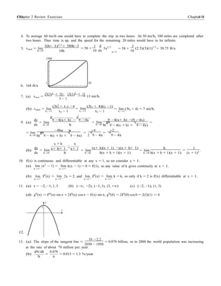 Chapter 2 Review Exercises 110110 Chapter 2
−
1
d
=
4. To average 60 mi/h one would have to complete the trip in two hours. At 50 mi/h, 100 miles are completed after
two hours. Thus time is up, and the speed for the remaining 20 miles would have to be infinite.
5. vinst = lim
h→0
3(h+ 1)2.5
+ 580h−3
10h
1
= 58 +
10
3x2.5
dx x=1
= 58 +
1
(2.5)(3)(1)1.5
= 58.75 ft/s.
10
2500
6. 164 ft/s
7. (a) vave =
1 20
0
[3(3)2
+ 3] [3(1)2
+ 1]
= 13 mi/h.
3 − 1
(b) vinst = lim
t1 →1
(3t2
+ t1) −4
t1 − 1
= lim
t1 →1
(3t1 + 4)(t1 −1)
t1 − 1
= lim (3t1 + 4) = 7 mi/h.
t1 →1
dy
p
9 −4(x+ h) −
√
9 −4x 9 −4(x+ h) −(9 −4x)
9. (a) = lim
dx h→0 h
= lim
h→0 h(
p
9 − 4(x + h) +
√
9 − 4x)
= lim
−4hψ ψ
=
−4
=
−2
.
h→0 h(
p
9 − 4(x + h) +
√
9 − 4x) 2
√
9 − 4x
√
9 − 4x
x + h x
(b)
dy
= lim x+ h+ 1
−
x+ 1 = lim
(x+ h)(x + 1) −x(x + h+ 1)
= lim
h
=
1
.
dx h→0 h h→0 h(x + h + 1)(x + 1) h→0 h(x + h + 1)(x + 1) (x + 1)2
10. f(x) is continuous and differentiable at any x = 1, so we consider x = 1.
(a) lim (x2
− 1) = lim k(x − 1) = 0 = f(1), so any value of k gives continuity at x = 1.
x→1− x→1+
(b) lim
x→1−
f0
(x) = lim
x→1−
2x = 2, and lim
x→1+
f0
(x) = lim
x→1+
k = k, so only if k = 2 is f(x) differentiable at x = 1.
11. (a) x = −2, −1, 1, 3 (b) (−∞, −2), (−1, 1), (3, +∞) (c) (−2, −1), (1, 3)
(d) g00
(x) = f00
(x) sin x + 2f0
(x) cos x − f(x) sin x; g00
(0) = 2f0
(0) cos 0 = 2(2)(1) = 4
y
1
x
12.
10 −2.2
13. (a) The slope of the tangent line ≈
2050 − 1950
= 0.078 billion, so in 2000 the world population was increasing
at the rate of about 78 million per year.
(b)
dN/dt
N
≈
0.078
6
= 0.013 = 1.3 %/year
 