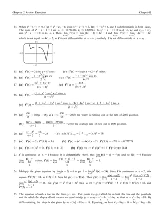 Chapter 2 Review Exercises 111111 Chapter 2
1
1
1 1
x 1
1
`=5
−
+
56
2
14. When x4
−x −1 > 0, f(x) = x4
−2x −1; when x4
−x −1 < 0, f(x) = −x4
+1, and f is differentiable in both cases.
The roots of x4 − x − 1 = 0 are x1 ≈ −0.724492, x2 ≈ 1.220744. So x4 − x − 1 > 0 on (−∞, x1 ) and (x2 , +∞),
and x4 − x − 1 < 0 on (x1 , x2 ). Then lim f0
(x) = lim (4x3
− 2) = 4x3
− 2 and lim f0
(x) = lim −4x3
= −4x3
x→x−
x→x−
x→ 1 x→x+
which is not equal to 4x3
− 2, so f is not differentiable at x = x1 ; similarly f is not differentiable at x = x2 .
1.5
–1.5 2
–1.5
15. (a) f0
(x) = 2x sin x + x2
cos x (c) f00
(x) = 4x cos x + (2 − x2
) sin x
16. (a) f0
(x) =
1 −2
√
x ψsin 2x
√ (c) f00
(x) =
−1 −8x3/2
cos 2x
2 x 4x3/2
17. (a) f0
(x) =
6x2 + 8x−17
(3x + 2)2
(c) f00
(x) =
118
(3x + 2)3
18. (a) f0
(x) =
(c) f00(x) =
(1 + x2
) sec2
x−2xtan x
(1 + x2 )2
(2 + 4x2
+ 2x4
) sec2
xtan x−(4x+ 4x3
) sec2
x+ (−2 + 6x2
) tan x
(1 + x2 )3
19. (a)
dW dW
dt
= 200(t − 15); at t = 5,
dt
= −2000; the water is running out at the rate of 2000 gal/min.
(b)
W(5) −W(0)
5 − 0
=
10000 −22500
5
= −2500; the average rate of flow out is 2500 gal/min.
20. (a)
43
−23
4 − 2
= = 28 (b) (dV/d`)|`=5 = 3`2 = 3(5)2
= 75
21. (a) f0
(x) = 2x, f0
(1.8) = 3.6 (b) f0
(x) = (x2
− 4x)/(x − 2)2
, f0
(3.5) = −7/9 ≈ −0.777778
22. (a) f0(x) = 3x2 − 2x, f0(2.3) = 11.27 (b) f0(x) = (1 − x2 )/(x2 + 1)2 , f0(−0.5) = 0.48
23. f is continuous at x = 1 because it is differentiable there, thus lim f(1 + h) = f(1) and so f(1) = 0 because
h→0
lim
h→0
f(1 +
h)
h
exists; f0
(1) = lim
h→0
f(1 + h) −f
(1)
h
= lim
h→0
f(1 +
h)
h
= 5.
24. Multiply the given equation by lim (x − 2) = 0 to get 0 = lim (x3
f(x) − 24). Since f is continuous at x = 2, this
x→2 x→2
g(x) −g(2) x3
f(x) −23
f(2)
equals 23
f(2) 24, so f(2) = 3. Now let g(x) = x3
f(x). Then g0
(2) = lim
x→2 x − 2
= lim
x→2
=
x − 2
lim
x→2
x3
f(x) −24
x − 2
= 28. But g0
(x) = x3
f0
(x) + 3x2
f(x), so 28 = g0
(2) = 23
f0
(2) + 3 · 22
f(2) = 8f0
(2) + 36, and
f0
(2) = −1.
25. The equation of such a line has the form y = mx. The points (x0 , y0) which lie on both the line and the parabola
and for which the slopes of both curves are equal satisfy y0 = mx0 = x3
−9x2
−16x0 , so that m = x2
−9x0 −16. By
0 0 0
differentiating, the slope is also given by m = 3x2
−18x0 −16. Equating, we have x2
−9x0 −16 = 3x2
−18x0 −16,0 0 0
 