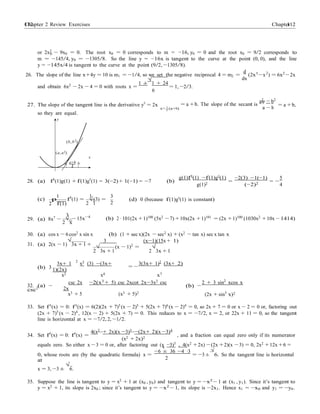 Chapter 2 Review Exercises 112112 Chapter 2
0
2
2
−
3
(x 1)2
=
√
2
or 2x2
− 9x0 = 0. The root x0 = 0 corresponds to m = −16, y0 = 0 and the root x0 = 9/2 corresponds to
m = −145/4, y0 = −1305/8. So the line y = −16x is tangent to the curve at the point (0, 0), and the line
y = −145x/4 is tangent to the curve at the point (9/2, −1305/8).
d 3
26. The slope of the line x+4y = 10 is m1 = −1/4, so we set the negative reciprocal 4 = m2 =
dx
(2x
1 ±
√
1 + 24
−x ) = 6x2
−2x
and obtain 6x2
− 2x − 4 = 0 with roots x =
6
= 1, −2/3.
27. The slope of the tangent line is the derivative y0
= 2x
x= 1 (a+b)
aψ2
b2
= a +b. The slope of the secant is
a − b
= a +b,
so they are equal.
y
(b, b2)
(a, a2)
x
a a+b b
2
g(1)f0(1) −f(1)g0(1) −2(3) −1(−1) 5
28. (a) f0
(1)g(1) + f(1)g0
(1) = 3(−2) + 1(−1) = −7 (b)
g(1)2
=
(−2)2
= −
4
(c)
1
p f0
(1) =
1 3
√(3) = (d) 0 (because f(1)g0
(1) is constant)
2 f(1) 2 1 2
29. (a) 8x7
− √ − 15x−4
(b) 2 ·101(2x +1)100
(5x2
−7) +10x(2x +1)101
= (2x +1)100
(1030x2
+10x − 1414)
2 x
30. (a) cos x − 6 cos2
x sin x (b) (1 + sec x)(2x − sec2
x) + (x2
− tan x) sec x tan x
31. (a) 2(x − 1)
√
3x + 1 +
3 (x−1)(15x + 1)
√ −
2 3x + 1 2
√
3x + 1
(b) 3
3x+ 1
2
x2 (3) −(3x+
1)(2x)
3(3x+ 1)2
(3x+ 2)
= −
x2 x4 x7
32. (a) −
csc2
csc 2x −2(x3
+ 5) csc 2xcot 2x−3x2
csc
2x
(b) −
2 + 3 sin2
xcos x
x3 + 5 (x3 + 5)2
(2x + sin3
x)2
33. Set f 0
(x) = 0: f 0
(x) = 6(2)(2x + 7)5
(x − 2)5
+ 5(2x + 7)6
(x − 2)4
= 0, so 2x + 7 = 0 or x − 2 = 0 or, factoring out
(2x + 7)5
(x − 2)4
, 12(x − 2) + 5(2x + 7) = 0. This reduces to x = −7/2, x = 2, or 22x + 11 = 0, so the tangent
line is horizontal at x = −7/2, 2, −1/2.
4(x2
+ 2x)(x −3)3
−(2x+ 2)(x −3)4
34. Set f0
(x) = 0: f0
(x) =
(x2 + 2x)2
, and a fraction can equal zero only if its numerator
equals zero. So either x −3 = 0 or, after factoring out (x −3)3
, 4(x2
+2x) −(2x +2)(x −3) = 0, 2x2
+12x +6 =
0, whose roots are (by the quadratic formula) x =
−6 ± 36 −4 ·3
= −3 ±
√
6. So the tangent line is horizontal
at
x = 3, −3 ±
√
6.
35. Suppose the line is tangent to y = x2
+ 1 at (x0 , y0) and tangent to y = −x2
− 1 at (x1 , y1). Since it’s tangent to
y = x2
+ 1, its slope is 2x0 ; since it’s tangent to y = −x2
− 1, its slope is −2x1. Hence x1 = −x0 and y1 = −y0.
 
