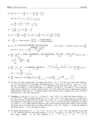 Chapter 2 Review Exercises 114114 Chapter 2
x+1
2
dx dx
dx
0
− −
dy dy dy 1 −y
46. (a) xy = x − y, x
dx
+ y = 1 −
dx
, = .
dx x + 1
(b) y(x + 1) = x, y =
x
x + 1
, y0
=
1
(x + 1)2
.
(c)
dy
=
1 −y
=
dx x + 1
1 − x
1 + x
1
=
(x + 1)2
.
1 dy 1 dy y2
47. −
y2 dx
−
x2
= 0 so
dx
= −
x2
.
48. 3x2
− 3y2 dy
= 6(x
dy
+ y), −(3y2
+ 6x)
dy
= 6y − 3x2
so
dy
=
x −2y
.
dx dx dx dx y2 + 2x
49.
dy
x + y
dx
sec(xy) tan(xy) =
dy dy
,
dx dx
y sec(xy) tan(xy)
= .
1 − x sec(xy) tan(xy)
50. 2x =
(1 + csc y)(−csc2
y)(dy/dx) −(cot y)(−csc ycot
y)(dy/dx) (1 + csc y)2
, 2x(1+csc y)2
= csc y(csc y+csc2
y cot2
y)
dy
,
dx
but csc2 y − cot2 y = 1, so
dy
dx
= −
2x(1 + csc y)
.
csc y
51.
dy 3x
= ,
dx 4y
d2
y
dx2
=
(4y)(3) −(3x)(4dy/dx)
16y2 =
12y−12x(3x/(4y))
16y2
12y2
−9x2
=
16y3
−3(3x2
−4y2
)
=
16y3
, but 3x2
−4y2
=
7 so
d2
y
dx2
=
−3(7)
16y3
21
= −
16y3
.
y
(y − x)
y
− y − 1
52.
dy y
= ,
dx y − x
d2
y
dx2
d2 y
=
(y−x)(dy/dx) −y(dy/dx−1)
(y − x)2
3
=
y−x y−x
=
(y −
x)2
y2
−2xy
(y − x)3
, but y2 −
2xy = −3, so
dx2
= −
(y − x)3
.
53.
dy dy
= tan(πy/2) + x(π/2)
dx dx
sec2
(πy/2),
dy
y=1/2
= 1 + (π/4)
dy
y=1/2
(2),
dy
=
y=1/2
2
.
2 − π
54. Let P (x0 , y0) be the required point. The slope of the line 4x − 3y + 1 = 0 is 4/3 so the slope of the tangent to
y2
= 2x3
at P must be −3/4. By implicit differentiation dy/dx = 3x2
/y, so at P , 3x2
/y0 = −3/4, or y0 = −4x2
.0 0
But y2
= 2x3
because P is on the curve y2
= 2x3
. Elimination of y0 gives 16x4
= 2x3
, x3
(8x0 − 1) = 0, so0 0 0 0 0
x0 = 0 or 1/8. From y0 = −4x2
it follows that y0 = 0 when x0 = 0, and y0 = −1/16 when x0 = 1/8. It does not
follow, however, that (0, 0) is a solution because dy/dx = 3x2
/y (the slope of the curve as determined by implicit
differentiation) is valid only if y = 0. Further analysis shows that the curve is tangent to the x-axis at (0, 0), so
the point (1/8, −1/16) is the only solution.
55. Substitute y = mx into x2
+ xy + y2
= 4 to get x2
+ mx2
+ m2
x2
= 4, which has distinct solutions x =
±2/
√
m2 + m + 1. They are distinct because m2
+ m + 1 = (m + 1/2)2
+ 3/4 ≥ 3/4, so m2
+ m + 1 is never zero.
Note that the points of intersection occur in pairs (x0 , y0 ) and (−x0 , −y0 ). By implicit differentiation, the slope of
the tangent line to the ellipse is given by dy/dx = −(2x + y)/(x + 2y). Since the slope is unchanged if we replace
(x, y) with (−x, −y), it follows that the slopes are equal at the two point of intersection. Finally we must examine
the special case x = 0 which cannot be written in the form y = mx. If x = 0 then y = ±2, and the formula for
dy/dx gives dy/dx = −1/2, so the slopes are equal.
56. By implicit differentiation, 3x2
− y − xy0
+ 3y2
y0
= 0, so y0
= (3x2
− y)/(x − 3y2
). This derivative is zero when
y = 3x2
. Substituting this into the original equation x3
−xy +y3
= 0, one has x3
−3x3
+27x6
= 0, x3
(27x3
−2) = 0.
The unique solution in the first quadrant is x = 21/3
/3, y = 3x2
= 22/3
/3.
 