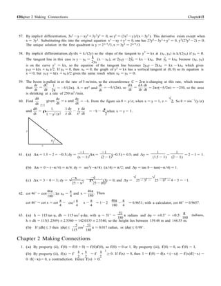 Chapter 2 Making Connections 115115 Chapter 2
x=1
− /z 2
180
0
57. By implicit differentiation, 3x2
− y − xy0
+ 3y2
y0
= 0, so y0
= (3x2
− y)/(x − 3y2
). This derivative exists except when
x = 3y2
. Substituting this into the original equation x3
− xy + y3
= 0, one has 27y6
−3y3
+ y3
= 0, y3
(27y3
−2) = 0.
The unique solution in the first quadrant is y = 21/3
/3, x = 3y2
= 22/3
/3
58. By implicit differentiation, dy/dx = k/(2y) so the slope of the tangent to y2
= kx at (x0 , y0) is k/(2y0) if y0 = 0.
k 2 2
The tangent line in this case is y − y0 =
2y
(x − x0 ), or 2y0y − 2y0 = kx − kx0 . But y0 = kx0 because (x0 , y0)
is on the curve y2
= kx, so the equation of the tangent line becomes 2y0y − 2kx0 = kx − kx0 which gives
y0y = k(x + x0 )/2. If y0 = 0, then x0 = 0; the graph of y2
= kx has a vertical tangent at (0, 0) so its equation is
x = 0, but y0y = k(x + x0 )/2 gives the same result when x0 = y0 = 0.
59. The boom is pulled in at the rate of 5 m/min, so the circumference C = 2rπ is changing at this rate, which means
that
dr dC
=
dt dt
1
·
2π
= −5/(2π). A = πr2
and
dr
dt
= −5/(2π), so
dA dA dr
=
dt dr dt
= 2πr(−5/2π) = −250, so the area
is shrinking at a rate of 250 m2
/min.
60. Find
dθ
dt y=1
dz
given
dt
dy
= a and
dt
= −b. From the figure sin θ = y/z; when x = y = 1, z =
√
2. So θ = sin−1
(y/z)
and
dθ 1
dt
= p
1 y2 2
1 dy
z dt
y dz
−
z2 dt
a
= −b − √ when x = y = 1.
y z
θ
x
61. (a) ∆x = 1.5 − 2 = −0.5; dy =
−1
∆x =
−1
(−0.5) = 0.5; and ∆y =
1
−
1
= 2 − 1 = 1.
(x − 1)2 (2 − 1)2 (1.5 − 1) (2 − 1)
(b) ∆x = 0 − (−π/4) = π/4; dy = sec2(−π/4) (π/4) = π/2; and ∆y = tan 0 − tan(−π/4) = 1.
(c) ∆x = 3 − 0 = 3; dy = √
−x
=
−0
(3) = 0; and ∆y =
√
25 − 32 −
√
25 − 02 = 4 − 5 = −1.
62. cot 46◦
= cot
46π
180
; let x0 =
25 − x2
π
and x =
4
p
25 − (0)2
46π
. Then
180
π 2 π π 46π π
cot 46◦ = cot x ≈ cot
4
− csc
4
x −
4
= 1 − 2
180
−
4
= 0.9651; with a calculator, cot 46◦
= 0.9657.
63. (a) h = 115 tan φ, dh = 115 sec2
φ dφ; with φ = 51◦
=
51
π radians and dφ = ±0.5◦
= ±0.5
π
radians,
180 180
h ± dh = 115(1.2349) ± 2.5340 = 142.0135 ± 2.5340, so the height lies between 139.48 m and 144.55 m.
5
(b) If |dh| ≤ 5 then |dφ| ≤
115
cos2 51
π ≈ 0.017 radian, or |dφ| ≤ 0.98◦
.
Chapter 2 Making Connections
1. (a) By property (ii), f(0) = f(0 + 0) = f(0)f(0), so f(0) = 0 or 1. By property (iii), f(0) = 0, so f(0) = 1.
(b) By property (ii), f(x) = f
x
+
x
= f
x 2
0. If f(x) = 0, then 1 = f(0) = f(x +( x)) = f(x)f( x) =
2 2 2
≥ − −
0 · f(−x) = 0, a contradiction. Hence f(x) > 0.
 