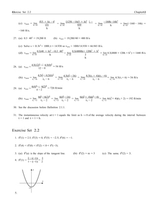Exercise Set 2.2 6363 Chapter 2
−
−
(c) vinst = lim
h→0
f(5 + h) −f
(5)
h
= lim
h→0
[1250 −16(5 + h)2
] −
850
h
= lim
h→0
−160h−16h2
h
= lim (−160 − 16h) =
h→0
−160 ft/s.
27. (a) 0.3 · 403
= 19,200 ft (b) vave = 19,200/40 = 480 ft/s
(c) Solve s = 0.3t3
= 1000; t ≈ 14.938 so vave ≈ 1000/14.938 ≈ 66.943 ft/s.
(d) vinst = lim
h→0
0.3(40 + h)3 −0.3 ·403
h
= lim
h→0
0.3(4800h+ 120h2 + h3
)
h
= lim 0.3(4800 + 120h + h2
) = 1440 ft/s
h→0
28. (a) vave =
4.5(12)2
4.5(0)2
= 54 ft/s
12 − 0
4.5t2 −4.5(6)2
4.5(t2 −36) 4.5(t1 + 6)(t1 −6)
(b) vinst = lim
t1 →6
1
t1 − 6
= lim
t1 →6
1
t1 − 6
= lim
t1 →6 t1 − 6
= lim 4.5(t1 + 6) = 54 ft/s
t1 →6
29. (a) vave =
6(4)4
6(2)4
= 720 ft/min
4 − 2
6t4
−6(2)4
6(t4
−16) 6(t2
+ 4)(t2
−4)
(b) vinst = lim 1
= lim 1
= lim 1 1
= lim 6(t2
+ 4)(t1 + 2) = 192 ft/min
t1 →2 t1 − 2 t1 →2 t1 − 2 t1 →2 t1 − 2 t1→2 1
30. See the discussion before Definition 2.1.1.
31. The instantaneous velocity at t = 1 equals the limit as h → 0 of the average velocity during the interval between
t = 1 and t = 1 + h.
Exercise Set 2.2
1. f0(1) = 2.5, f0(3) = 0, f0(5) = −2.5, f0(6) = −1.
2. f0
(4) < f0
(0) < f0
(2) < 0 < f0
(−3).
3. (a) f0
(a) is the slope of the tangent line. (b) f0
(2) = m = 3 (c) The same, f0
(2) = 3.
4. f0
(1) =
2 −(−1)
=
3
1 − (−1) 2
y
x
-1
5.
 