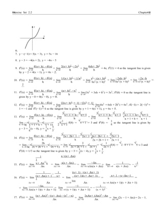 Exercise Set 2.2 6464 Chapter 2
y
x
6.
7. y − (−1) = 5(x − 3), y = 5x − 16
8. y − 3 = −4(x + 2), y = −4x − 5
f(x+ h) −f(x) 2(x+ h)2
−2x2
4xh+ 2h2
9. f0
(x) = lim
h→0 h
= lim
h→0 h
= lim
h→0 h
= 4x; f0
(1) = 4 so the tangent line is given
by y − 2 = 4(x − 1), y = 4x − 2.
f(x+ h) −f(x) 1/(x+ h)2
−1/x2
x2
−(x+ h)2
−2xh−h2 −2x−h
10. f0
(x) = lim
h→0 h
= lim
h→0 h
= lim
h→0 hx2 (x + h)2
= lim
h→0 hx2 (x + h)2 = lim =
h→0 x2 (x + h)2
2
11. f0(x) = lim
h→0
f(x+ h) −f(x)
h
= lim
h→0
(x+ h)3
−x3
h
= lim (3x2
+ 3xh + h2
) = 3x2
; f0
(0) = 0 so the tangent line is
h→0
given by y − 0 = 0(x − 0), y = 0.
f(x+ h) −f(x) [2(x+ h)3
+ 1] −[2x3
+ 1]
12. f0
(x) = lim
h→0 h
= lim
h→0 h
= lim (6x2
+ 6xh + 2h2
) = 6x2
; f(−1) = 2(−1)3
+
h→0
1 = −1 and f0
(−1) = 6 so the tangent line is given by y + 1 = 6(x + 1), y = 6x + 5.
f(x+ h) −f(x)
√
x+ 1 + h−
√
x+ 1
√
x+ 1 + h−
√
x+ 1
√
x+ 1 + h+
√
x+ 1
13. f0
(x) = lim
h→0 h
h
= lim
h→0 h
1
= lim
h→0 h
√
x + 1 + h +
1
√
x + 1
=
lim √ √ = √ ; f(8) =
√
8 + 1 = 3 and f0(8) = so the tangent line is given by
h→0 h( x + 1 + h + x + 1) 2 x + 1 6
1 1 5
y − 3 =
6
(x − 8), y =
6
x +
3
.
f(x+ h) −f(x)
√
2x+ 2h+ 1 −
√
2x+ 1
√
2x+ 2h+ 1 +
√
2x+ 1
14. f0(x) = lim
h→0
= lim
h h→0
2h
h
√
2x + 2h + 1 +
2 1
√
2x + 1
=
= lim √ √ = lim √ √ = √ ; f(4) =
√
2 · 4 + 1 =
√
9 = 3 and
h→0 h( 2x + 2h + 1 + 2x + 1) h→0 2x + 2h + 1 +
1
2x + 1
1
2x + 1
5
f0
(4) = 1/3 so the tangent line is given by y − 3 =
3
(x − 4), y =
3
x +
3
.
1
1
x−(x+ ∆x)
15. f0
(x) = lim x+ ∆x
−
x = lim
x(x + ∆x)
= lim
−∆x
= lim
1 1
= .
∆x→0 ∆x
1
∆x→0
1
−
∆x ∆x→0 x∆x(x + ∆x)
(x+ 1) −(x+ ∆x+ 1)
∆x→0
−
x(x + ∆x)
−
x2
16. f0
(x) = lim
(x+ ∆x) + 1 x+
1 = lim
(x+ 1)(x + ∆x+ 1)
=
lim
x+ 1 −x−∆x−1
=
∆x→0 ∆x ∆x→0 ∆x ∆x→0 ∆x(x + 1)(x + ∆x + 1)
= lim
−∆x
= lim
−1
= −
1
.
∆x→0 ∆x(x + 1)(x + ∆x + 1) ∆x→0 (x + 1)(x + ∆x + 1) (x + 1)2
17. f0
(x) = lim
∆x→0
(x+ ∆x)2
−(x+ ∆x) −(x2
−x)
∆x
= lim
∆x→0
2x∆x+ (∆x)2
−∆x
∆x
= lim (2x − 1 + ∆x) = 2x − 1.
∆x→0
 