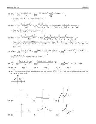 Exercise Set 2.2 6565 Chapter 2
1
− −
√
=
=
18. f0
(x) = lim
∆x→0
(x+ ∆x)4
−x4
∆x
= lim
∆x→0
4x3
∆x+ 6x2
(∆x)2
+ 4x(∆x)3
+
(∆x)4
=
∆x
= lim (4x3
+ 6x2
∆x + 4x(∆x)2
+ (∆x)3
) = 4x3
.
∆x→0
1 1
√
x+ ∆x
−√
x
√
x−
√
x+ ∆x ψ ψ x−(x+ ∆x)
19. f0
(x) = lim
∆x→0 ∆x
= lim
∆x→0 ∆x x
√
x + ∆x
= lim
∆x→0 ∆x
√
x
√
x + ∆x(
√
x +
√
x + ∆x)
=
= lim √
−1 1
√ = − .
∆x→0
√
x x + ∆x(
√
x + x + ∆x) 2x3/2
1 1
√
x+ ∆x−1
−√
x−1
√
x−1 −
√
x+ ∆x−1
√
x−1 +
√
x+ ∆x−1
20. f0
(x) = lim
∆x→0 ∆x
= lim
∆x→0 ∆x
√
x −
√
x + ∆x − 1
√
x − 1 +
√
x + ∆x − 1
= lim √ √
−∆xψ
√ = lim √ √
−1
√ =
∆x→0 ∆x
1
−
2(x − 1)3/2
x − 1
.
x + ∆x − 1(
√
x − 1 + x + ∆x − 1) ∆x→0 x − 1 x + ∆x − 1(
√
x − 1 + x + ∆x − 1)
21. f0
(t) = lim
h→0
f(t+ h) −f(t)
h
= lim
h→0
[4(t+ h)2
+ (t+ h)] −[4t2
+
t]
h
= lim
h→0
4t2
+ 8th + 4h2
+ t+ h−4t2
−t
h
lim
h→0
8th + 4h2
+ h
h
= lim (8t + 4h + 1) = 8t + 1.
h→0
4 3 4 3 4 3 2 2 3 3
dV
22. = lim
π(r+ h) πr
3 3 = lim
π(r + 3rh+ 3rh + h r)
3 = lim
4
π(3r2
+ 3rh + h2
) = 4πr2
.
dr h→0 h h→0 h h→0 3
23. (a) D (b) F (c) B (d) C (e) A (f ) E
24. f0
(
√
2/2) is the slope of the tangent line to the unit circle at (
√
2/2,
√
2/2). This line is perpendicular to the line
y = x, so its slope is -1.
y
m = –1
x
1
y
y y
x x
1 2
–1
25. (a) (b) (c)
y y y
x x x
26. (a) (b) (c)
 