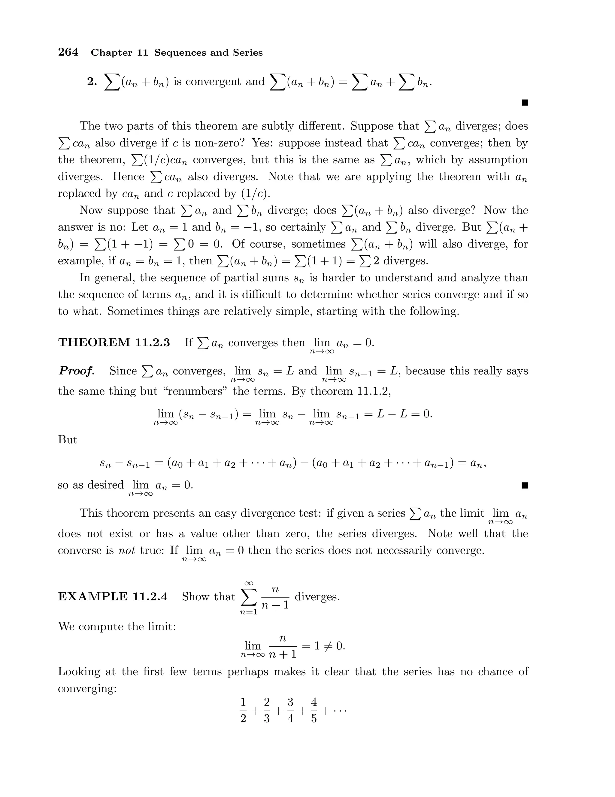 264 Chapter 11 Sequences and Series
2. (an + bn) is convergent and (an + bn) = an + bn.
The two parts of this theorem are subtly diﬀerent. Suppose that an diverges; does
can also diverge if c is non-zero? Yes: suppose instead that can converges; then by
the theorem, (1/c)can converges, but this is the same as an, which by assumption
diverges. Hence can also diverges. Note that we are applying the theorem with an
replaced by can and c replaced by (1/c).
Now suppose that an and bn diverge; does (an + bn) also diverge? Now the
answer is no: Let an = 1 and bn = −1, so certainly an and bn diverge. But (an +
bn) = (1 + −1) = 0 = 0. Of course, sometimes (an + bn) will also diverge, for
example, if an = bn = 1, then (an + bn) = (1 + 1) = 2 diverges.
In general, the sequence of partial sums sn is harder to understand and analyze than
the sequence of terms an, and it is diﬃcult to determine whether series converge and if so
to what. Sometimes things are relatively simple, starting with the following.
THEOREM 11.2.3 If an converges then lim
n→∞
an = 0.
Proof. Since an converges, lim
n→∞
sn = L and lim
n→∞
sn−1 = L, because this really says
the same thing but “renumbers” the terms. By theorem 11.1.2,
lim
n→∞
(sn − sn−1) = lim
n→∞
sn − lim
n→∞
sn−1 = L − L = 0.
But
sn − sn−1 = (a0 + a1 + a2 + · · · + an) − (a0 + a1 + a2 + · · · + an−1) = an,
so as desired lim
n→∞
an = 0.
This theorem presents an easy divergence test: if given a series an the limit lim
n→∞
an
does not exist or has a value other than zero, the series diverges. Note well that the
converse is not true: If lim
n→∞
an = 0 then the series does not necessarily converge.
EXAMPLE 11.2.4 Show that
∞
n=1
n
n + 1
diverges.
We compute the limit:
lim
n→∞
n
n + 1
= 1 = 0.
Looking at the ﬁrst few terms perhaps makes it clear that the series has no chance of
converging:
1
2
+
2
3
+
3
4
+
4
5
+ · · ·
 