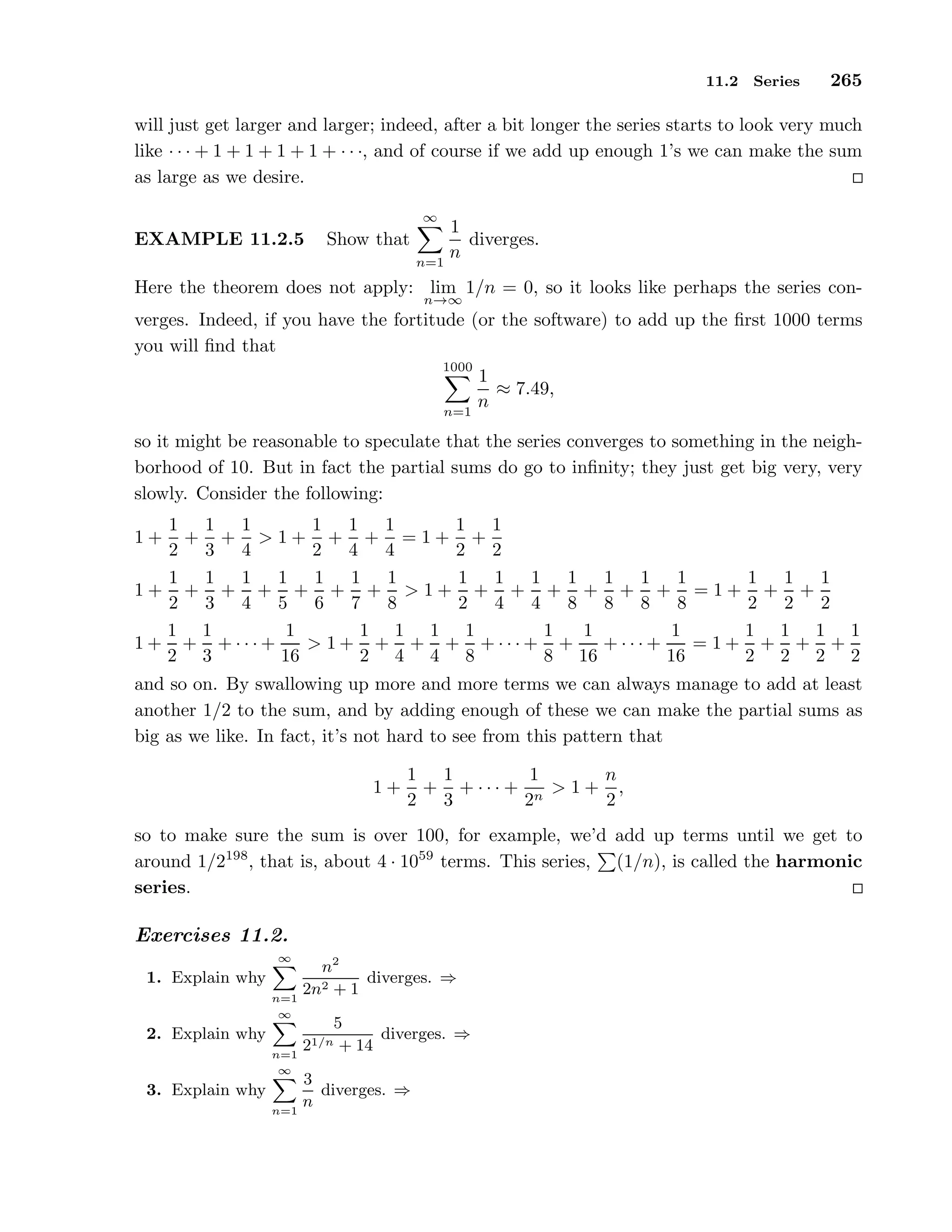 11.2 Series 265
will just get larger and larger; indeed, after a bit longer the series starts to look very much
like · · · + 1 + 1 + 1 + 1 + · · ·, and of course if we add up enough 1’s we can make the sum
as large as we desire.
EXAMPLE 11.2.5 Show that
∞
n=1
1
n
diverges.
Here the theorem does not apply: lim
n→∞
1/n = 0, so it looks like perhaps the series con-
verges. Indeed, if you have the fortitude (or the software) to add up the ﬁrst 1000 terms
you will ﬁnd that
1000
n=1
1
n
≈ 7.49,
so it might be reasonable to speculate that the series converges to something in the neigh-
borhood of 10. But in fact the partial sums do go to inﬁnity; they just get big very, very
slowly. Consider the following:
1 +
1
2
+
1
3
+
1
4
> 1 +
1
2
+
1
4
+
1
4
= 1 +
1
2
+
1
2
1 +
1
2
+
1
3
+
1
4
+
1
5
+
1
6
+
1
7
+
1
8
> 1 +
1
2
+
1
4
+
1
4
+
1
8
+
1
8
+
1
8
+
1
8
= 1 +
1
2
+
1
2
+
1
2
1 +
1
2
+
1
3
+ · · · +
1
16
> 1 +
1
2
+
1
4
+
1
4
+
1
8
+ · · · +
1
8
+
1
16
+ · · · +
1
16
= 1 +
1
2
+
1
2
+
1
2
+
1
2
and so on. By swallowing up more and more terms we can always manage to add at least
another 1/2 to the sum, and by adding enough of these we can make the partial sums as
big as we like. In fact, it’s not hard to see from this pattern that
1 +
1
2
+
1
3
+ · · · +
1
2n
> 1 +
n
2
,
so to make sure the sum is over 100, for example, we’d add up terms until we get to
around 1/2198
, that is, about 4 · 1059
terms. This series, (1/n), is called the harmonic
series.
Exercises 11.2.
1. Explain why
∞
n=1
n2
2n2 + 1
diverges. ⇒
2. Explain why
∞
n=1
5
21/n + 14
diverges. ⇒
3. Explain why
∞
n=1
3
n
diverges. ⇒
 