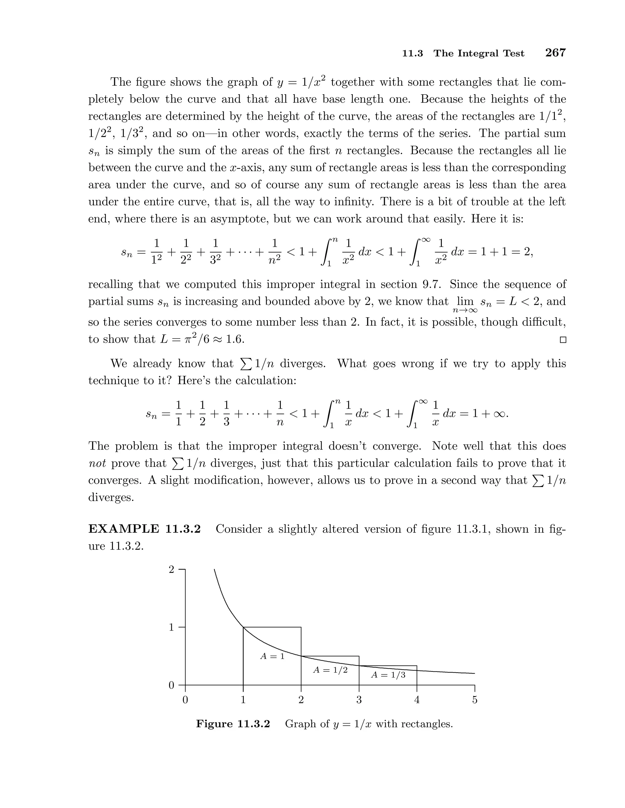 11.3 The Integral Test 267
The ﬁgure shows the graph of y = 1/x2
together with some rectangles that lie com-
pletely below the curve and that all have base length one. Because the heights of the
rectangles are determined by the height of the curve, the areas of the rectangles are 1/12
,
1/22
, 1/32
, and so on—in other words, exactly the terms of the series. The partial sum
sn is simply the sum of the areas of the ﬁrst n rectangles. Because the rectangles all lie
between the curve and the x-axis, any sum of rectangle areas is less than the corresponding
area under the curve, and so of course any sum of rectangle areas is less than the area
under the entire curve, that is, all the way to inﬁnity. There is a bit of trouble at the left
end, where there is an asymptote, but we can work around that easily. Here it is:
sn =
1
12
+
1
22
+
1
32
+ · · · +
1
n2
< 1 +
n
1
1
x2
dx < 1 +
∞
1
1
x2
dx = 1 + 1 = 2,
recalling that we computed this improper integral in section 9.7. Since the sequence of
partial sums sn is increasing and bounded above by 2, we know that lim
n→∞
sn = L < 2, and
so the series converges to some number less than 2. In fact, it is possible, though diﬃcult,
to show that L = π2
/6 ≈ 1.6.
We already know that 1/n diverges. What goes wrong if we try to apply this
technique to it? Here’s the calculation:
sn =
1
1
+
1
2
+
1
3
+ · · · +
1
n
< 1 +
n
1
1
x
dx < 1 +
∞
1
1
x
dx = 1 + ∞.
The problem is that the improper integral doesn’t converge. Note well that this does
not prove that 1/n diverges, just that this particular calculation fails to prove that it
converges. A slight modiﬁcation, however, allows us to prove in a second way that 1/n
diverges.
EXAMPLE 11.3.2 Consider a slightly altered version of ﬁgure 11.3.1, shown in ﬁg-
ure 11.3.2.
0
1
2
0 1 2 3 4 5
...................................................................................................................................................................................................................................................................................................................................................................................................................................................................................................................................................................................................................................................
A = 1
A = 1/2
A = 1/3
Figure 11.3.2 Graph of y = 1/x with rectangles.
 