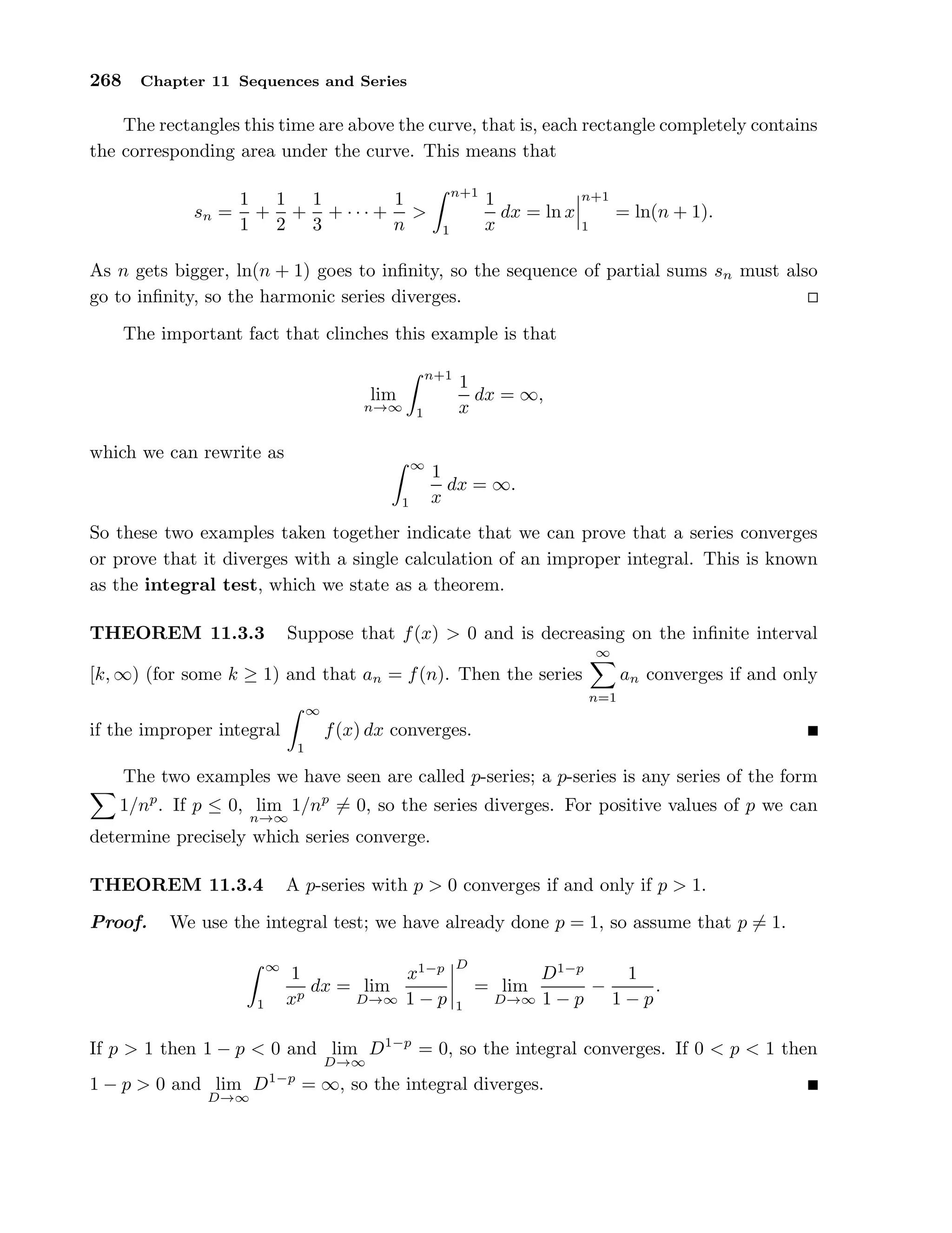 268 Chapter 11 Sequences and Series
The rectangles this time are above the curve, that is, each rectangle completely contains
the corresponding area under the curve. This means that
sn =
1
1
+
1
2
+
1
3
+ · · · +
1
n
>
n+1
1
1
x
dx = ln x
n+1
1
= ln(n + 1).
As n gets bigger, ln(n + 1) goes to inﬁnity, so the sequence of partial sums sn must also
go to inﬁnity, so the harmonic series diverges.
The important fact that clinches this example is that
lim
n→∞
n+1
1
1
x
dx = ∞,
which we can rewrite as
∞
1
1
x
dx = ∞.
So these two examples taken together indicate that we can prove that a series converges
or prove that it diverges with a single calculation of an improper integral. This is known
as the integral test, which we state as a theorem.
THEOREM 11.3.3 Suppose that f(x) > 0 and is decreasing on the inﬁnite interval
[k, ∞) (for some k ≥ 1) and that an = f(n). Then the series
∞
n=1
an converges if and only
if the improper integral
∞
1
f(x) dx converges.
The two examples we have seen are called p-series; a p-series is any series of the form
1/np
. If p ≤ 0, lim
n→∞
1/np
= 0, so the series diverges. For positive values of p we can
determine precisely which series converge.
THEOREM 11.3.4 A p-series with p > 0 converges if and only if p > 1.
Proof. We use the integral test; we have already done p = 1, so assume that p = 1.
∞
1
1
xp
dx = lim
D→∞
x1−p
1 − p
D
1
= lim
D→∞
D1−p
1 − p
−
1
1 − p
.
If p > 1 then 1 − p < 0 and lim
D→∞
D1−p
= 0, so the integral converges. If 0 < p < 1 then
1 − p > 0 and lim
D→∞
D1−p
= ∞, so the integral diverges.
 