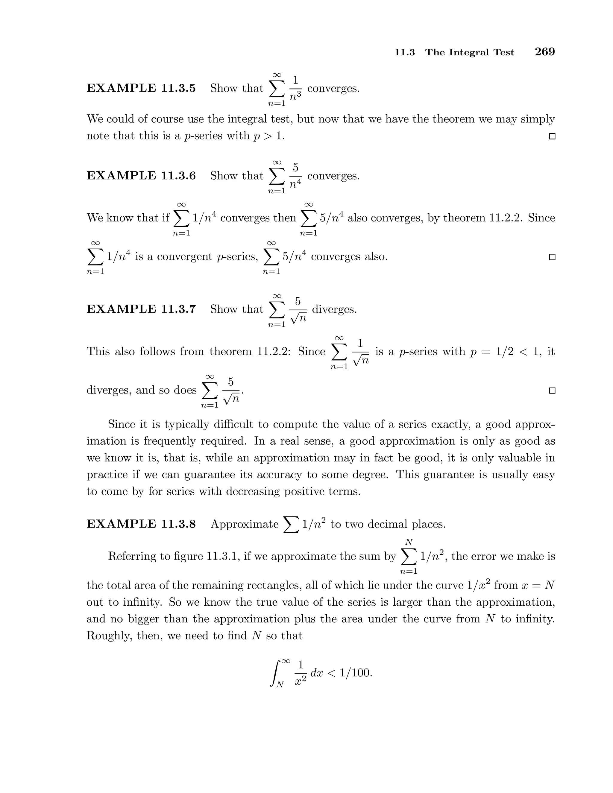 11.3 The Integral Test 269
EXAMPLE 11.3.5 Show that
∞
n=1
1
n3
converges.
We could of course use the integral test, but now that we have the theorem we may simply
note that this is a p-series with p > 1.
EXAMPLE 11.3.6 Show that
∞
n=1
5
n4
converges.
We know that if
∞
n=1
1/n4
converges then
∞
n=1
5/n4
also converges, by theorem 11.2.2. Since
∞
n=1
1/n4
is a convergent p-series,
∞
n=1
5/n4
converges also.
EXAMPLE 11.3.7 Show that
∞
n=1
5
√
n
diverges.
This also follows from theorem 11.2.2: Since
∞
n=1
1
√
n
is a p-series with p = 1/2 < 1, it
diverges, and so does
∞
n=1
5
√
n
.
Since it is typically diﬃcult to compute the value of a series exactly, a good approx-
imation is frequently required. In a real sense, a good approximation is only as good as
we know it is, that is, while an approximation may in fact be good, it is only valuable in
practice if we can guarantee its accuracy to some degree. This guarantee is usually easy
to come by for series with decreasing positive terms.
EXAMPLE 11.3.8 Approximate 1/n2
to two decimal places.
Referring to ﬁgure 11.3.1, if we approximate the sum by
N
n=1
1/n2
, the error we make is
the total area of the remaining rectangles, all of which lie under the curve 1/x2
from x = N
out to inﬁnity. So we know the true value of the series is larger than the approximation,
and no bigger than the approximation plus the area under the curve from N to inﬁnity.
Roughly, then, we need to ﬁnd N so that
∞
N
1
x2
dx < 1/100.
 