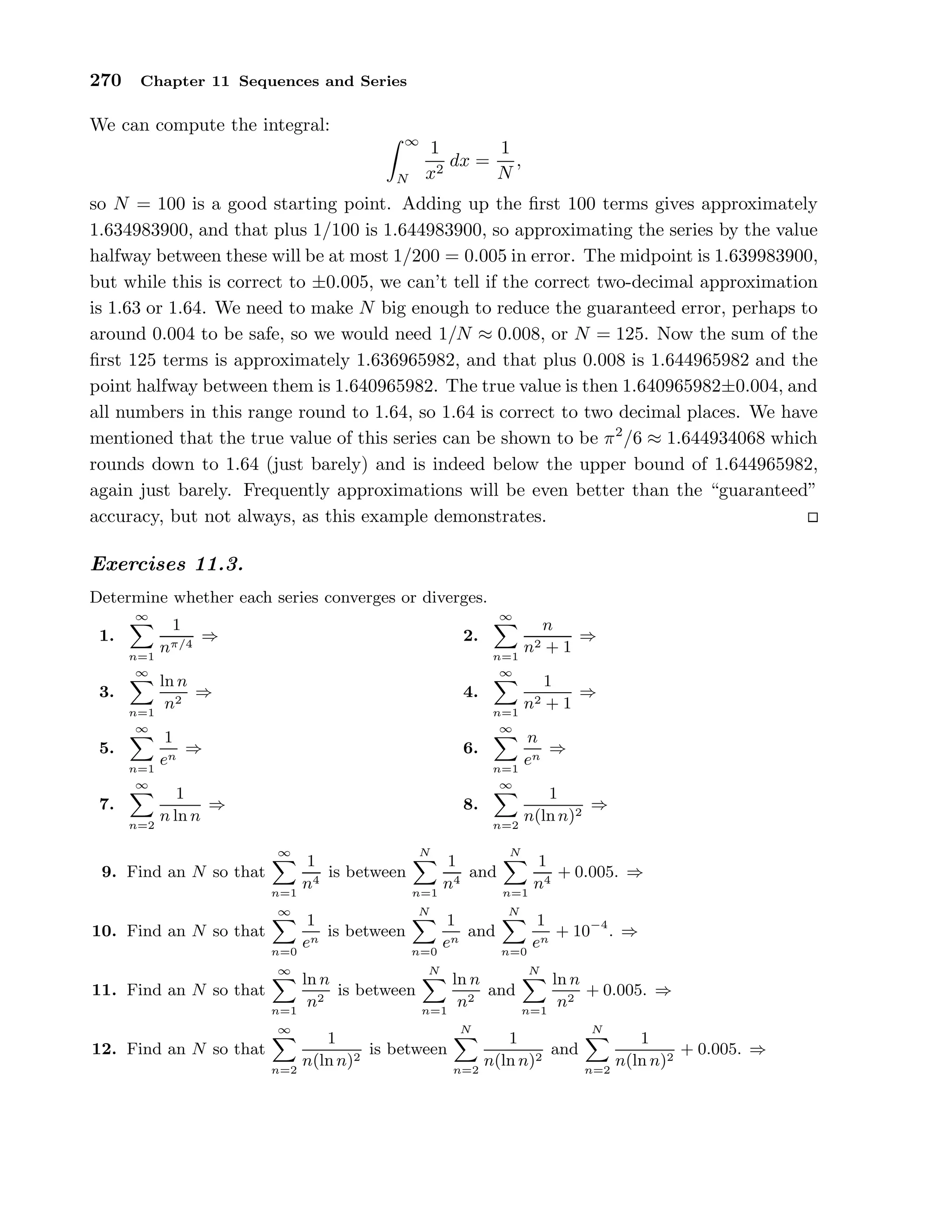 270 Chapter 11 Sequences and Series
We can compute the integral:
∞
N
1
x2
dx =
1
N
,
so N = 100 is a good starting point. Adding up the ﬁrst 100 terms gives approximately
1.634983900, and that plus 1/100 is 1.644983900, so approximating the series by the value
halfway between these will be at most 1/200 = 0.005 in error. The midpoint is 1.639983900,
but while this is correct to ±0.005, we can’t tell if the correct two-decimal approximation
is 1.63 or 1.64. We need to make N big enough to reduce the guaranteed error, perhaps to
around 0.004 to be safe, so we would need 1/N ≈ 0.008, or N = 125. Now the sum of the
ﬁrst 125 terms is approximately 1.636965982, and that plus 0.008 is 1.644965982 and the
point halfway between them is 1.640965982. The true value is then 1.640965982±0.004, and
all numbers in this range round to 1.64, so 1.64 is correct to two decimal places. We have
mentioned that the true value of this series can be shown to be π2
/6 ≈ 1.644934068 which
rounds down to 1.64 (just barely) and is indeed below the upper bound of 1.644965982,
again just barely. Frequently approximations will be even better than the “guaranteed”
accuracy, but not always, as this example demonstrates.
Exercises 11.3.
Determine whether each series converges or diverges.
1.
∞
n=1
1
nπ/4
⇒ 2.
∞
n=1
n
n2 + 1
⇒
3.
∞
n=1
ln n
n2
⇒ 4.
∞
n=1
1
n2 + 1
⇒
5.
∞
n=1
1
en
⇒ 6.
∞
n=1
n
en
⇒
7.
∞
n=2
1
n ln n
⇒ 8.
∞
n=2
1
n(ln n)2
⇒
9. Find an N so that
∞
n=1
1
n4
is between
N
n=1
1
n4
and
N
n=1
1
n4
+ 0.005. ⇒
10. Find an N so that
∞
n=0
1
en
is between
N
n=0
1
en
and
N
n=0
1
en
+ 10−4
. ⇒
11. Find an N so that
∞
n=1
ln n
n2
is between
N
n=1
ln n
n2
and
N
n=1
ln n
n2
+ 0.005. ⇒
12. Find an N so that
∞
n=2
1
n(ln n)2
is between
N
n=2
1
n(ln n)2
and
N
n=2
1
n(ln n)2
+ 0.005. ⇒
 