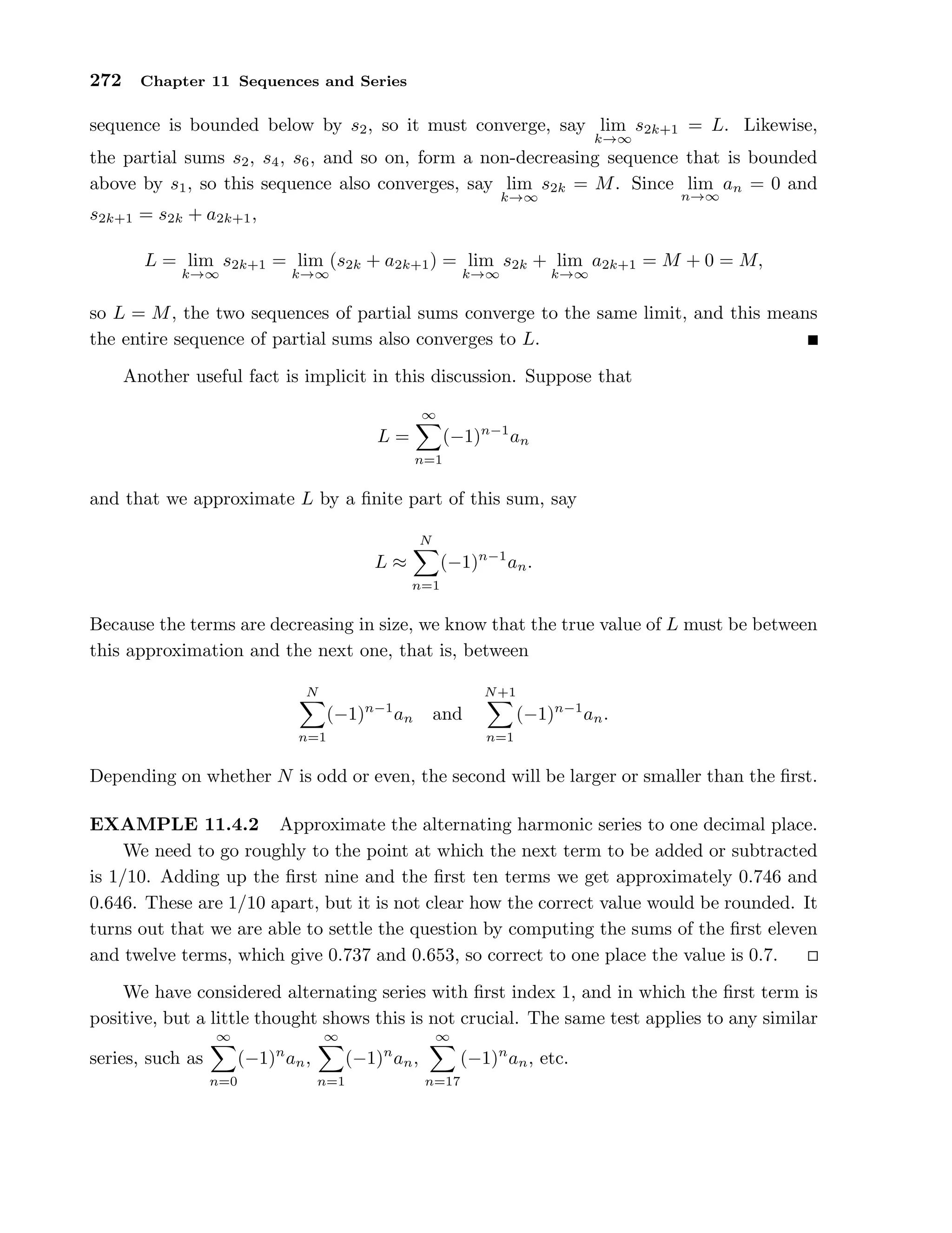 272 Chapter 11 Sequences and Series
sequence is bounded below by s2, so it must converge, say lim
k→∞
s2k+1 = L. Likewise,
the partial sums s2, s4, s6, and so on, form a non-decreasing sequence that is bounded
above by s1, so this sequence also converges, say lim
k→∞
s2k = M. Since lim
n→∞
an = 0 and
s2k+1 = s2k + a2k+1,
L = lim
k→∞
s2k+1 = lim
k→∞
(s2k + a2k+1) = lim
k→∞
s2k + lim
k→∞
a2k+1 = M + 0 = M,
so L = M, the two sequences of partial sums converge to the same limit, and this means
the entire sequence of partial sums also converges to L.
Another useful fact is implicit in this discussion. Suppose that
L =
∞
n=1
(−1)n−1
an
and that we approximate L by a ﬁnite part of this sum, say
L ≈
N
n=1
(−1)n−1
an.
Because the terms are decreasing in size, we know that the true value of L must be between
this approximation and the next one, that is, between
N
n=1
(−1)n−1
an and
N+1
n=1
(−1)n−1
an.
Depending on whether N is odd or even, the second will be larger or smaller than the ﬁrst.
EXAMPLE 11.4.2 Approximate the alternating harmonic series to one decimal place.
We need to go roughly to the point at which the next term to be added or subtracted
is 1/10. Adding up the ﬁrst nine and the ﬁrst ten terms we get approximately 0.746 and
0.646. These are 1/10 apart, but it is not clear how the correct value would be rounded. It
turns out that we are able to settle the question by computing the sums of the ﬁrst eleven
and twelve terms, which give 0.737 and 0.653, so correct to one place the value is 0.7.
We have considered alternating series with ﬁrst index 1, and in which the ﬁrst term is
positive, but a little thought shows this is not crucial. The same test applies to any similar
series, such as
∞
n=0
(−1)n
an,
∞
n=1
(−1)n
an,
∞
n=17
(−1)n
an, etc.
 