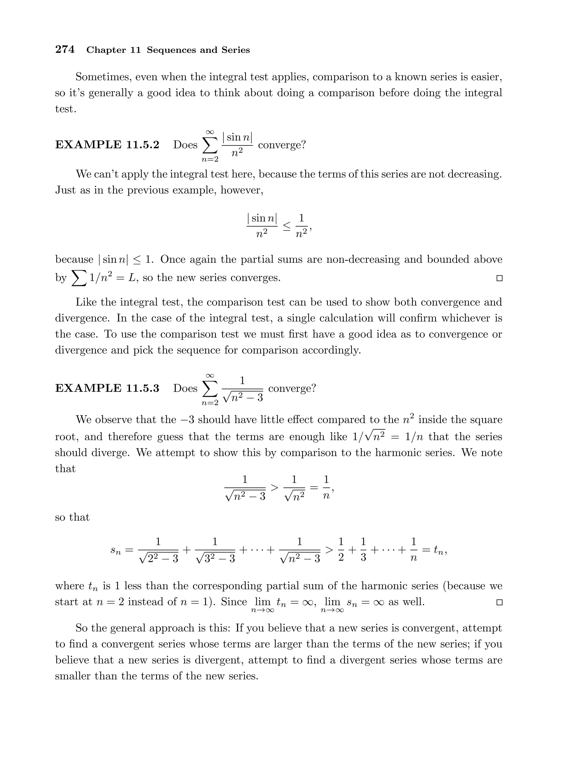 274 Chapter 11 Sequences and Series
Sometimes, even when the integral test applies, comparison to a known series is easier,
so it’s generally a good idea to think about doing a comparison before doing the integral
test.
EXAMPLE 11.5.2 Does
∞
n=2
| sin n|
n2
converge?
We can’t apply the integral test here, because the terms of this series are not decreasing.
Just as in the previous example, however,
| sin n|
n2
≤
1
n2
,
because | sin n| ≤ 1. Once again the partial sums are non-decreasing and bounded above
by 1/n2
= L, so the new series converges.
Like the integral test, the comparison test can be used to show both convergence and
divergence. In the case of the integral test, a single calculation will conﬁrm whichever is
the case. To use the comparison test we must ﬁrst have a good idea as to convergence or
divergence and pick the sequence for comparison accordingly.
EXAMPLE 11.5.3 Does
∞
n=2
1
√
n2 − 3
converge?
We observe that the −3 should have little eﬀect compared to the n2
inside the square
root, and therefore guess that the terms are enough like 1/
√
n2 = 1/n that the series
should diverge. We attempt to show this by comparison to the harmonic series. We note
that
1
√
n2 − 3
>
1
√
n2
=
1
n
,
so that
sn =
1
√
22 − 3
+
1
√
32 − 3
+ · · · +
1
√
n2 − 3
>
1
2
+
1
3
+ · · · +
1
n
= tn,
where tn is 1 less than the corresponding partial sum of the harmonic series (because we
start at n = 2 instead of n = 1). Since lim
n→∞
tn = ∞, lim
n→∞
sn = ∞ as well.
So the general approach is this: If you believe that a new series is convergent, attempt
to ﬁnd a convergent series whose terms are larger than the terms of the new series; if you
believe that a new series is divergent, attempt to ﬁnd a divergent series whose terms are
smaller than the terms of the new series.
 