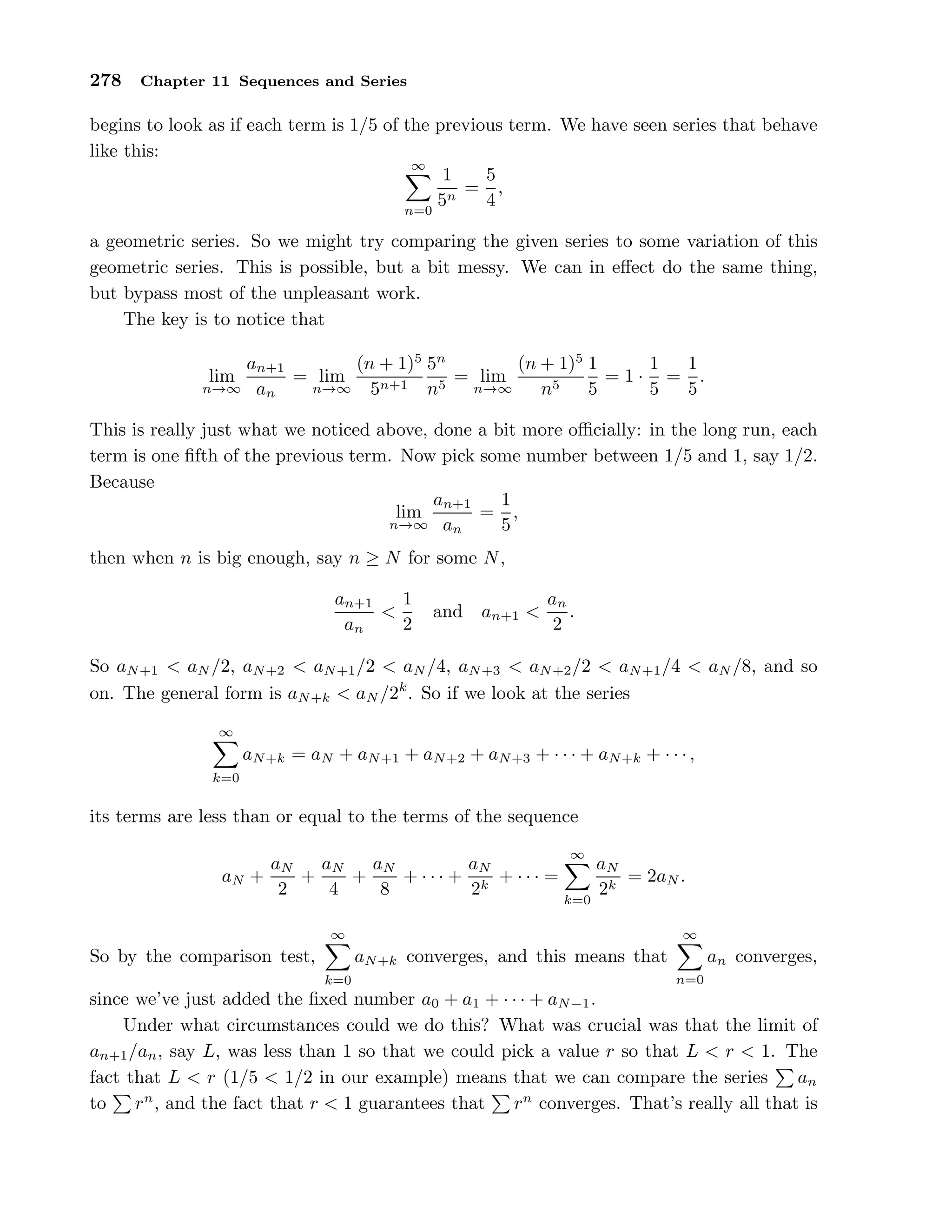 278 Chapter 11 Sequences and Series
begins to look as if each term is 1/5 of the previous term. We have seen series that behave
like this:
∞
n=0
1
5n
=
5
4
,
a geometric series. So we might try comparing the given series to some variation of this
geometric series. This is possible, but a bit messy. We can in eﬀect do the same thing,
but bypass most of the unpleasant work.
The key is to notice that
lim
n→∞
an+1
an
= lim
n→∞
(n + 1)5
5n+1
5n
n5
= lim
n→∞
(n + 1)5
n5
1
5
= 1 ·
1
5
=
1
5
.
This is really just what we noticed above, done a bit more oﬃcially: in the long run, each
term is one ﬁfth of the previous term. Now pick some number between 1/5 and 1, say 1/2.
Because
lim
n→∞
an+1
an
=
1
5
,
then when n is big enough, say n ≥ N for some N,
an+1
an
<
1
2
and an+1 <
an
2
.
So aN+1 < aN /2, aN+2 < aN+1/2 < aN /4, aN+3 < aN+2/2 < aN+1/4 < aN /8, and so
on. The general form is aN+k < aN /2k
. So if we look at the series
∞
k=0
aN+k = aN + aN+1 + aN+2 + aN+3 + · · · + aN+k + · · ·,
its terms are less than or equal to the terms of the sequence
aN +
aN
2
+
aN
4
+
aN
8
+ · · · +
aN
2k
+ · · · =
∞
k=0
aN
2k
= 2aN .
So by the comparison test,
∞
k=0
aN+k converges, and this means that
∞
n=0
an converges,
since we’ve just added the ﬁxed number a0 + a1 + · · · + aN−1.
Under what circumstances could we do this? What was crucial was that the limit of
an+1/an, say L, was less than 1 so that we could pick a value r so that L < r < 1. The
fact that L < r (1/5 < 1/2 in our example) means that we can compare the series an
to rn
, and the fact that r < 1 guarantees that rn
converges. That’s really all that is
 
