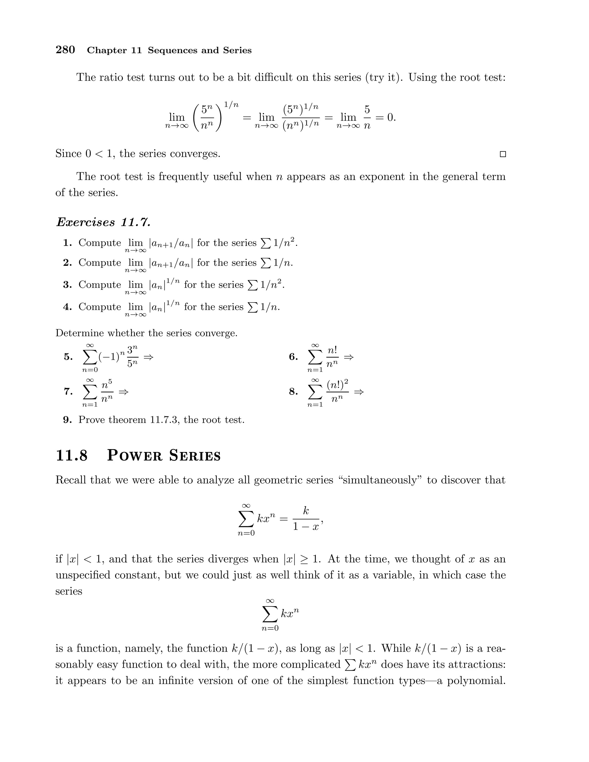 280 Chapter 11 Sequences and Series
The ratio test turns out to be a bit diﬃcult on this series (try it). Using the root test:
lim
n→∞
5n
nn
1/n
= lim
n→∞
(5n
)1/n
(nn)1/n
= lim
n→∞
5
n
= 0.
Since 0 < 1, the series converges.
The root test is frequently useful when n appears as an exponent in the general term
of the series.
Exercises 11.7.
1. Compute lim
n→∞
|an+1/an| for the series 1/n2
.
2. Compute lim
n→∞
|an+1/an| for the series 1/n.
3. Compute lim
n→∞
|an|1/n
for the series 1/n2
.
4. Compute lim
n→∞
|an|1/n
for the series 1/n.
Determine whether the series converge.
5.
∞
n=0
(−1)n 3n
5n
⇒ 6.
∞
n=1
n!
nn
⇒
7.
∞
n=1
n5
nn
⇒ 8.
∞
n=1
(n!)2
nn
⇒
9. Prove theorem 11.7.3, the root test.
½½º ÈÓÛ Ö Ë Ö ×
Recall that we were able to analyze all geometric series “simultaneously” to discover that
∞
n=0
kxn
=
k
1 − x
,
if |x| < 1, and that the series diverges when |x| ≥ 1. At the time, we thought of x as an
unspeciﬁed constant, but we could just as well think of it as a variable, in which case the
series
∞
n=0
kxn
is a function, namely, the function k/(1 − x), as long as |x| < 1. While k/(1 − x) is a rea-
sonably easy function to deal with, the more complicated kxn
does have its attractions:
it appears to be an inﬁnite version of one of the simplest function types—a polynomial.
 