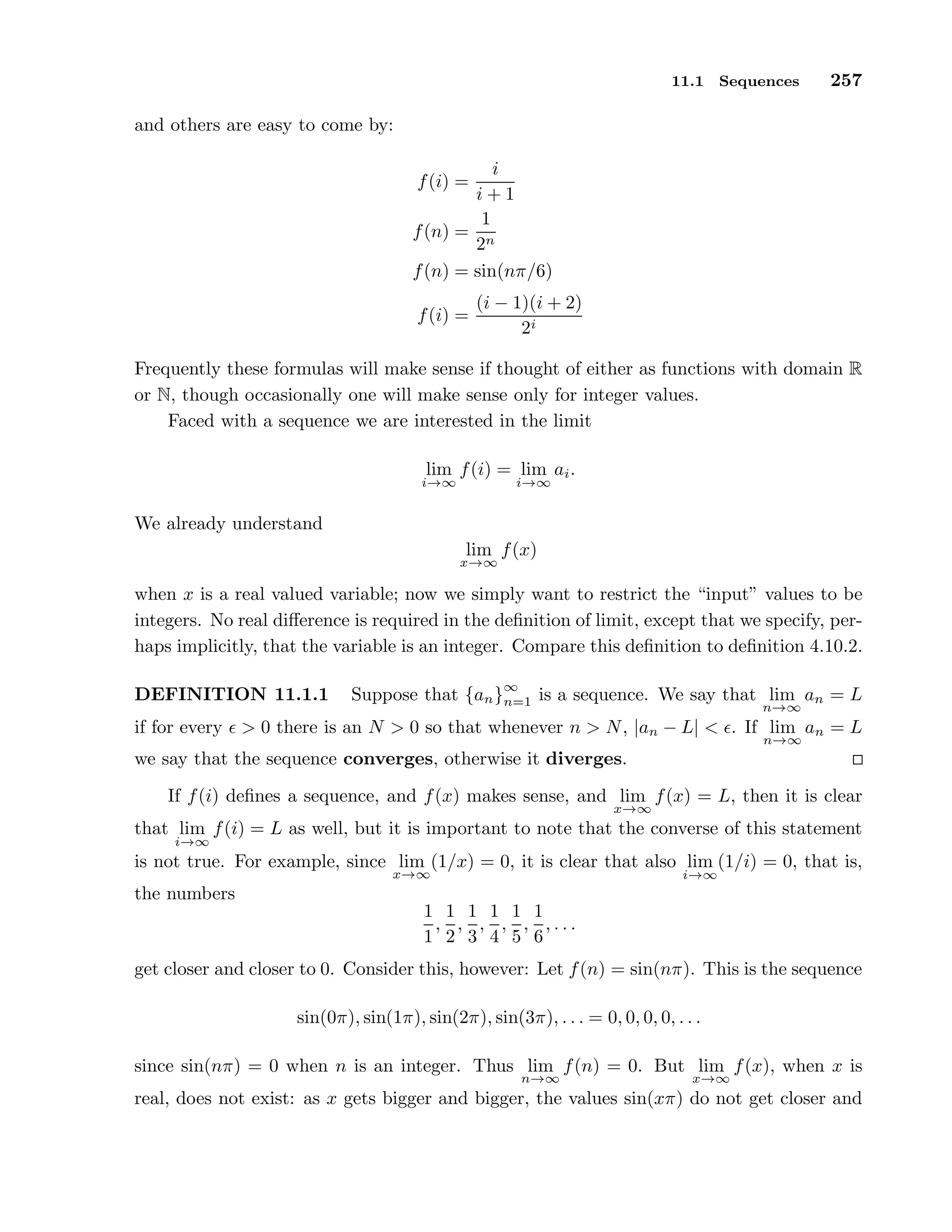 11.1 Sequences 257
and others are easy to come by:
f(i) =
i
i + 1
f(n) =
1
2n
f(n) = sin(nπ/6)
f(i) =
(i − 1)(i + 2)
2i
Frequently these formulas will make sense if thought of either as functions with domain R
or N, though occasionally one will make sense only for integer values.
Faced with a sequence we are interested in the limit
lim
i→∞
f(i) = lim
i→∞
ai.
We already understand
lim
x→∞
f(x)
when x is a real valued variable; now we simply want to restrict the “input” values to be
integers. No real diﬀerence is required in the deﬁnition of limit, except that we specify, per-
haps implicitly, that the variable is an integer. Compare this deﬁnition to deﬁnition 4.10.2.
DEFINITION 11.1.1 Suppose that {an}
∞
n=1 is a sequence. We say that lim
n→∞
an = L
if for every ǫ > 0 there is an N > 0 so that whenever n > N, |an − L| < ǫ. If lim
n→∞
an = L
we say that the sequence converges, otherwise it diverges.
If f(i) deﬁnes a sequence, and f(x) makes sense, and lim
x→∞
f(x) = L, then it is clear
that lim
i→∞
f(i) = L as well, but it is important to note that the converse of this statement
is not true. For example, since lim
x→∞
(1/x) = 0, it is clear that also lim
i→∞
(1/i) = 0, that is,
the numbers
1
1
,
1
2
,
1
3
,
1
4
,
1
5
,
1
6
, . . .
get closer and closer to 0. Consider this, however: Let f(n) = sin(nπ). This is the sequence
sin(0π), sin(1π), sin(2π), sin(3π), . . . = 0, 0, 0, 0, . . .
since sin(nπ) = 0 when n is an integer. Thus lim
n→∞
f(n) = 0. But lim
x→∞
f(x), when x is
real, does not exist: as x gets bigger and bigger, the values sin(xπ) do not get closer and
 