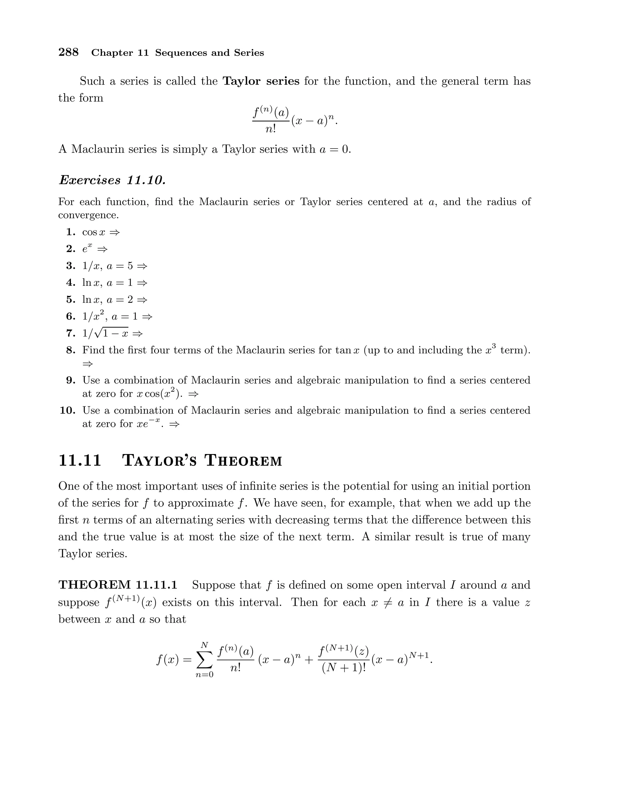 288 Chapter 11 Sequences and Series
Such a series is called the Taylor series for the function, and the general term has
the form
f(n)
(a)
n!
(x − a)n
.
A Maclaurin series is simply a Taylor series with a = 0.
Exercises 11.10.
For each function, ﬁnd the Maclaurin series or Taylor series centered at a, and the radius of
convergence.
1. cos x ⇒
2. ex
⇒
3. 1/x, a = 5 ⇒
4. ln x, a = 1 ⇒
5. ln x, a = 2 ⇒
6. 1/x2
, a = 1 ⇒
7. 1/
√
1 − x ⇒
8. Find the ﬁrst four terms of the Maclaurin series for tan x (up to and including the x3
term).
⇒
9. Use a combination of Maclaurin series and algebraic manipulation to ﬁnd a series centered
at zero for x cos(x2
). ⇒
10. Use a combination of Maclaurin series and algebraic manipulation to ﬁnd a series centered
at zero for xe−x
. ⇒
½½º½½ Ì ÝÐÓÖ³× Ì ÓÖ Ñ
One of the most important uses of inﬁnite series is the potential for using an initial portion
of the series for f to approximate f. We have seen, for example, that when we add up the
ﬁrst n terms of an alternating series with decreasing terms that the diﬀerence between this
and the true value is at most the size of the next term. A similar result is true of many
Taylor series.
THEOREM 11.11.1 Suppose that f is deﬁned on some open interval I around a and
suppose f(N+1)
(x) exists on this interval. Then for each x = a in I there is a value z
between x and a so that
f(x) =
N
n=0
f(n)
(a)
n!
(x − a)n
+
f(N+1)
(z)
(N + 1)!
(x − a)N+1
.
 