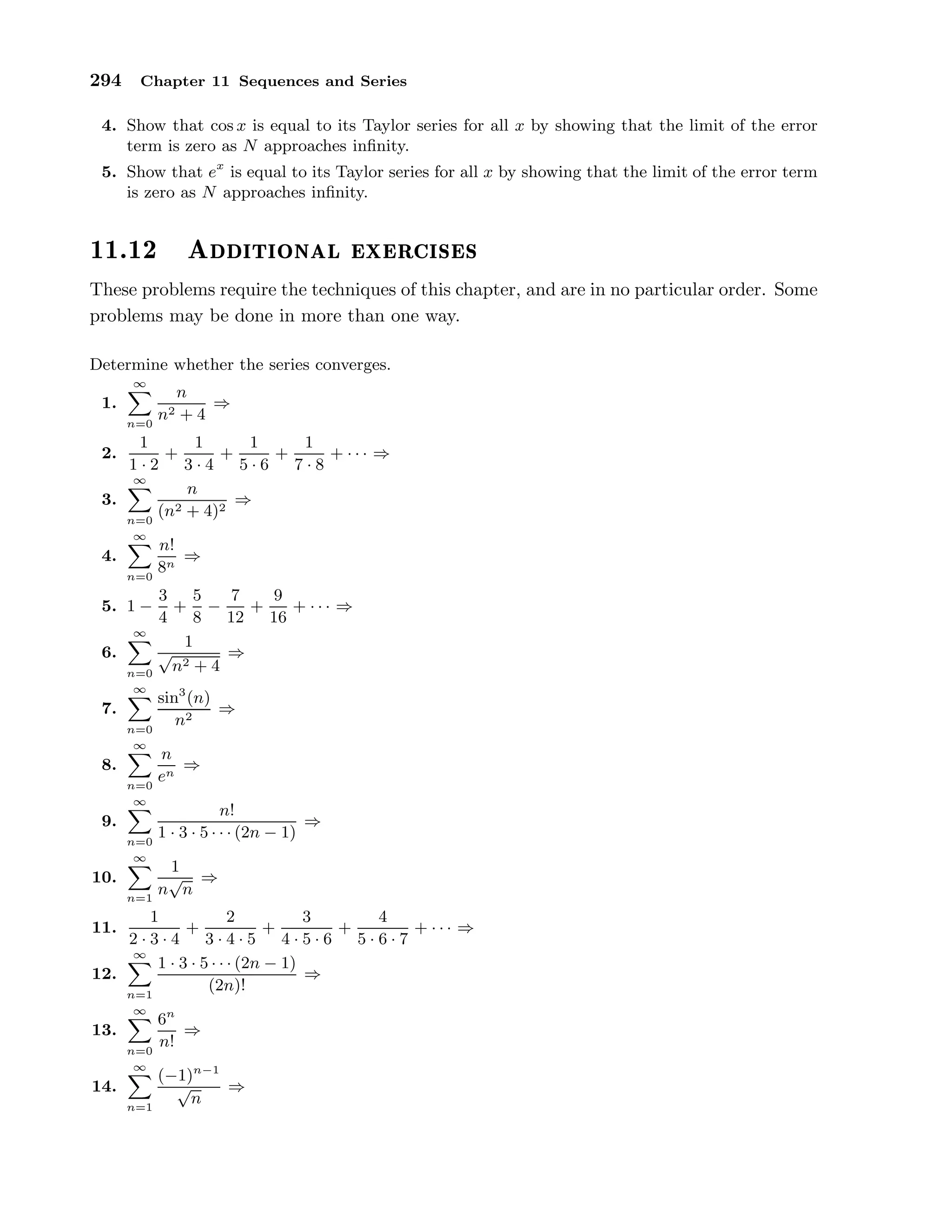 294 Chapter 11 Sequences and Series
4. Show that cos x is equal to its Taylor series for all x by showing that the limit of the error
term is zero as N approaches inﬁnity.
5. Show that ex
is equal to its Taylor series for all x by showing that the limit of the error term
is zero as N approaches inﬁnity.
½½º½¾ Ø ÓÒ Ð Ü Ö
 × ×
These problems require the techniques of this chapter, and are in no particular order. Some
problems may be done in more than one way.
Determine whether the series converges.
1.
∞
n=0
n
n2 + 4
⇒
2.
1
1 · 2
+
1
3 · 4
+
1
5 · 6
+
1
7 · 8
+ · · · ⇒
3.
∞
n=0
n
(n2 + 4)2
⇒
4.
∞
n=0
n!
8n
⇒
5. 1 −
3
4
+
5
8
−
7
12
+
9
16
+ · · · ⇒
6.
∞
n=0
1
√
n2 + 4
⇒
7.
∞
n=0
sin3
(n)
n2
⇒
8.
∞
n=0
n
en
⇒
9.
∞
n=0
n!
1 · 3 · 5 · · · (2n − 1)
⇒
10.
∞
n=1
1
n
√
n
⇒
11.
1
2 · 3 · 4
+
2
3 · 4 · 5
+
3
4 · 5 · 6
+
4
5 · 6 · 7
+ · · · ⇒
12.
∞
n=1
1 · 3 · 5 · · · (2n − 1)
(2n)!
⇒
13.
∞
n=0
6n
n!
⇒
14.
∞
n=1
(−1)n−1
√
n
⇒
 