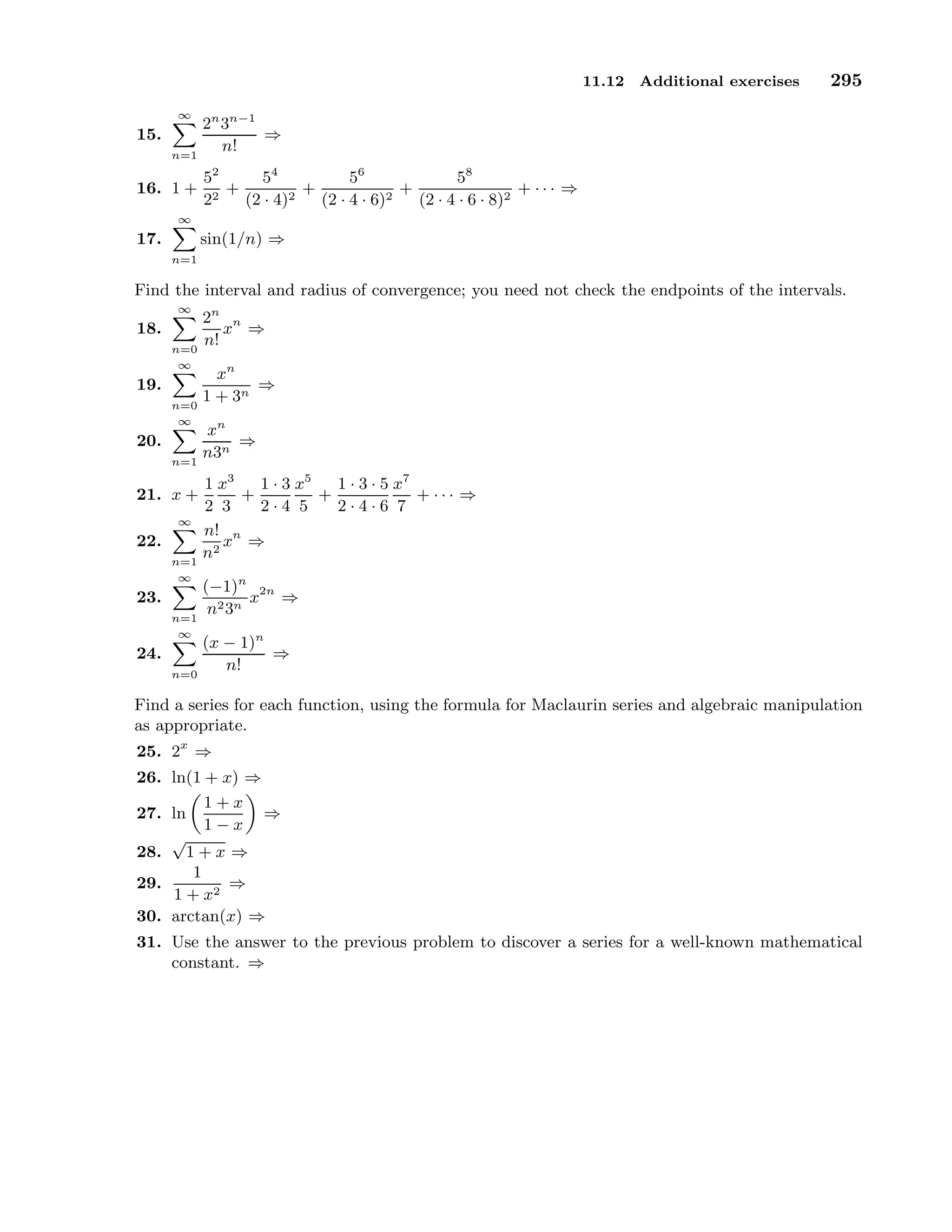 11.12 Additional exercises 295
15.
∞
n=1
2n
3n−1
n!
⇒
16. 1 +
52
22
+
54
(2 · 4)2
+
56
(2 · 4 · 6)2
+
58
(2 · 4 · 6 · 8)2
+ · · · ⇒
17.
∞
n=1
sin(1/n) ⇒
Find the interval and radius of convergence; you need not check the endpoints of the intervals.
18.
∞
n=0
2n
n!
xn
⇒
19.
∞
n=0
xn
1 + 3n
⇒
20.
∞
n=1
xn
n3n
⇒
21. x +
1
2
x3
3
+
1 · 3
2 · 4
x5
5
+
1 · 3 · 5
2 · 4 · 6
x7
7
+ · · · ⇒
22.
∞
n=1
n!
n2
xn
⇒
23.
∞
n=1
(−1)n
n23n
x2n
⇒
24.
∞
n=0
(x − 1)n
n!
⇒
Find a series for each function, using the formula for Maclaurin series and algebraic manipulation
as appropriate.
25. 2x
⇒
26. ln(1 + x) ⇒
27. ln
1 + x
1 − x
⇒
28.
√
1 + x ⇒
29.
1
1 + x2
⇒
30. arctan(x) ⇒
31. Use the answer to the previous problem to discover a series for a well-known mathematical
constant. ⇒
 