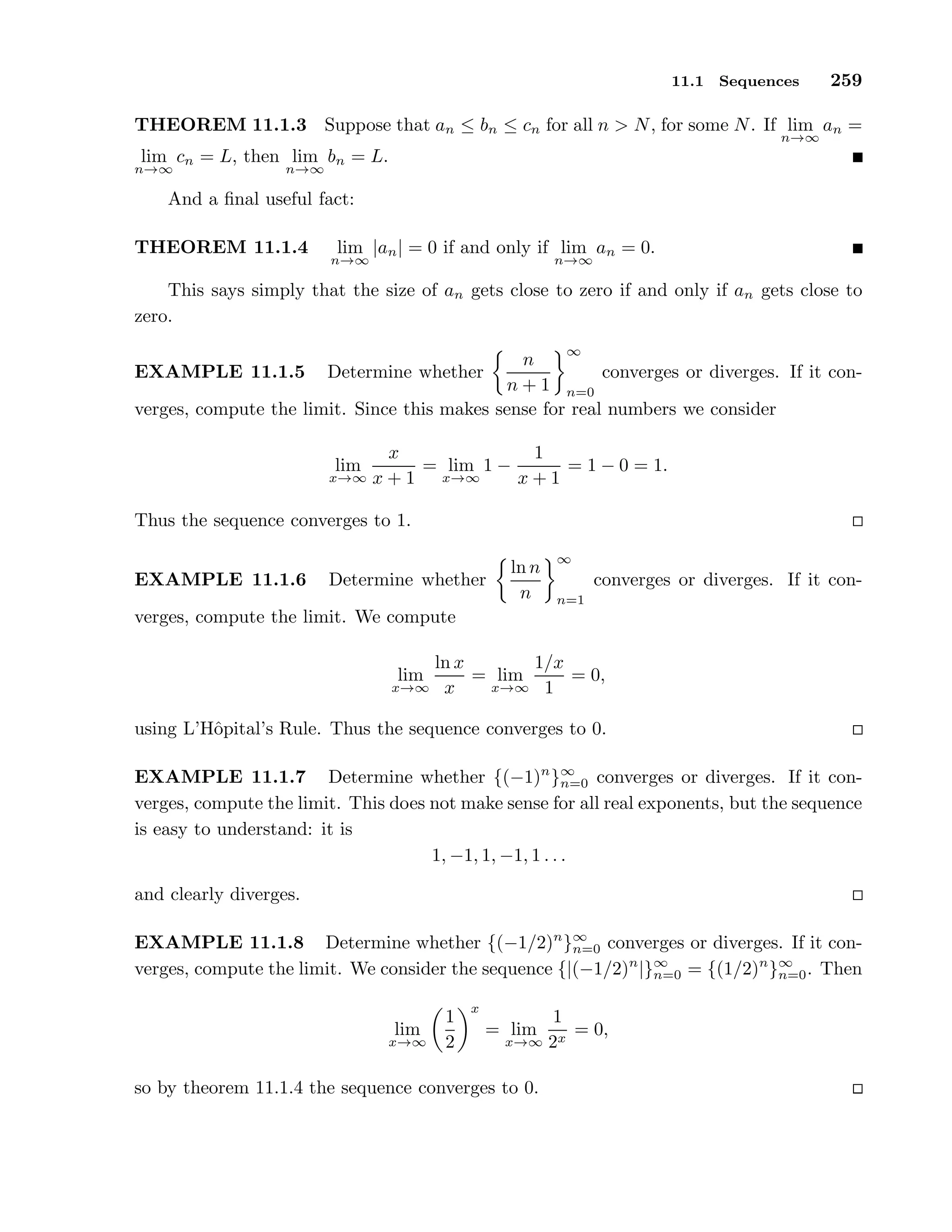 11.1 Sequences 259
THEOREM 11.1.3 Suppose that an ≤ bn ≤ cn for all n > N, for some N. If lim
n→∞
an =
lim
n→∞
cn = L, then lim
n→∞
bn = L.
And a ﬁnal useful fact:
THEOREM 11.1.4 lim
n→∞
|an| = 0 if and only if lim
n→∞
an = 0.
This says simply that the size of an gets close to zero if and only if an gets close to
zero.
EXAMPLE 11.1.5 Determine whether
n
n + 1
∞
n=0
converges or diverges. If it con-
verges, compute the limit. Since this makes sense for real numbers we consider
lim
x→∞
x
x + 1
= lim
x→∞
1 −
1
x + 1
= 1 − 0 = 1.
Thus the sequence converges to 1.
EXAMPLE 11.1.6 Determine whether
ln n
n
∞
n=1
converges or diverges. If it con-
verges, compute the limit. We compute
lim
x→∞
ln x
x
= lim
x→∞
1/x
1
= 0,
using L’Hˆopital’s Rule. Thus the sequence converges to 0.
EXAMPLE 11.1.7 Determine whether {(−1)n
}∞
n=0 converges or diverges. If it con-
verges, compute the limit. This does not make sense for all real exponents, but the sequence
is easy to understand: it is
1, −1, 1, −1, 1 . . .
and clearly diverges.
EXAMPLE 11.1.8 Determine whether {(−1/2)n
}∞
n=0 converges or diverges. If it con-
verges, compute the limit. We consider the sequence {|(−1/2)n
|}∞
n=0 = {(1/2)n
}∞
n=0. Then
lim
x→∞
1
2
x
= lim
x→∞
1
2x
= 0,
so by theorem 11.1.4 the sequence converges to 0.
 