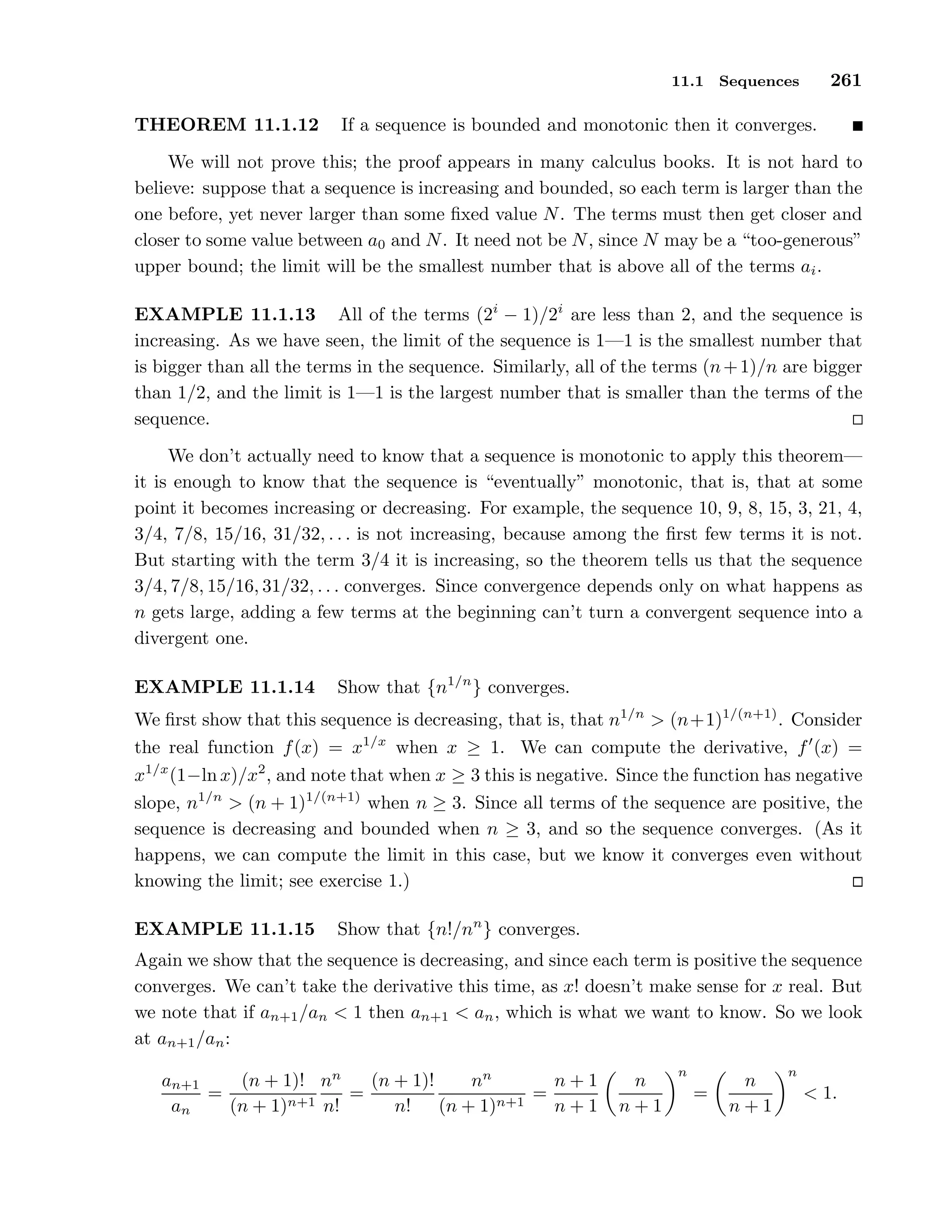 11.1 Sequences 261
THEOREM 11.1.12 If a sequence is bounded and monotonic then it converges.
We will not prove this; the proof appears in many calculus books. It is not hard to
believe: suppose that a sequence is increasing and bounded, so each term is larger than the
one before, yet never larger than some ﬁxed value N. The terms must then get closer and
closer to some value between a0 and N. It need not be N, since N may be a “too-generous”
upper bound; the limit will be the smallest number that is above all of the terms ai.
EXAMPLE 11.1.13 All of the terms (2i
− 1)/2i
are less than 2, and the sequence is
increasing. As we have seen, the limit of the sequence is 1—1 is the smallest number that
is bigger than all the terms in the sequence. Similarly, all of the terms (n+1)/n are bigger
than 1/2, and the limit is 1—1 is the largest number that is smaller than the terms of the
sequence.
We don’t actually need to know that a sequence is monotonic to apply this theorem—
it is enough to know that the sequence is “eventually” monotonic, that is, that at some
point it becomes increasing or decreasing. For example, the sequence 10, 9, 8, 15, 3, 21, 4,
3/4, 7/8, 15/16, 31/32, . . . is not increasing, because among the ﬁrst few terms it is not.
But starting with the term 3/4 it is increasing, so the theorem tells us that the sequence
3/4, 7/8, 15/16, 31/32, . . . converges. Since convergence depends only on what happens as
n gets large, adding a few terms at the beginning can’t turn a convergent sequence into a
divergent one.
EXAMPLE 11.1.14 Show that {n1/n
} converges.
We ﬁrst show that this sequence is decreasing, that is, that n1/n
> (n+1)1/(n+1)
. Consider
the real function f(x) = x1/x
when x ≥ 1. We can compute the derivative, f′
(x) =
x1/x
(1−ln x)/x2
, and note that when x ≥ 3 this is negative. Since the function has negative
slope, n1/n
> (n + 1)1/(n+1)
when n ≥ 3. Since all terms of the sequence are positive, the
sequence is decreasing and bounded when n ≥ 3, and so the sequence converges. (As it
happens, we can compute the limit in this case, but we know it converges even without
knowing the limit; see exercise 1.)
EXAMPLE 11.1.15 Show that {n!/nn
} converges.
Again we show that the sequence is decreasing, and since each term is positive the sequence
converges. We can’t take the derivative this time, as x! doesn’t make sense for x real. But
we note that if an+1/an < 1 then an+1 < an, which is what we want to know. So we look
at an+1/an:
an+1
an
=
(n + 1)!
(n + 1)n+1
nn
n!
=
(n + 1)!
n!
nn
(n + 1)n+1
=
n + 1
n + 1
n
n + 1
n
=
n
n + 1
n
< 1.
 