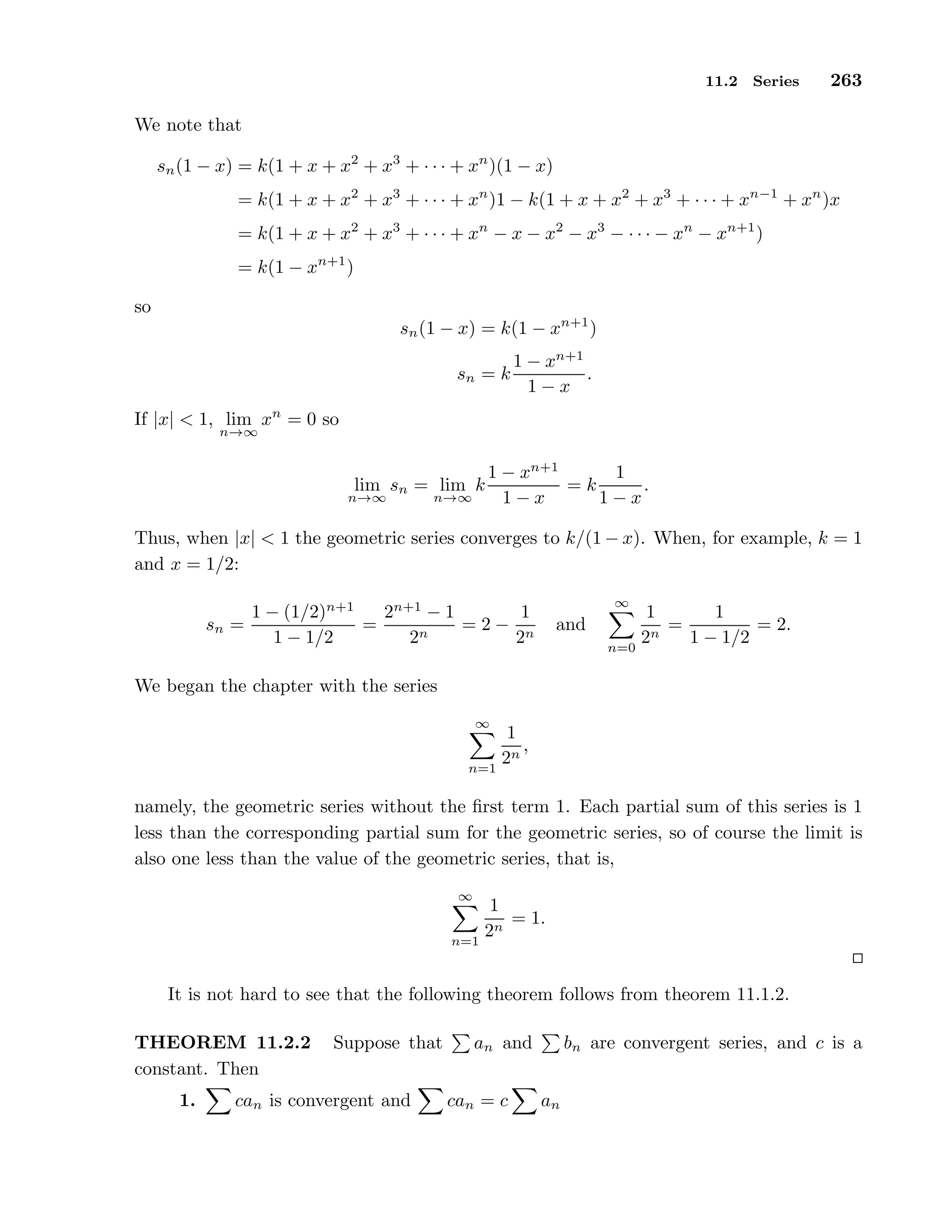 11.2 Series 263
We note that
sn(1 − x) = k(1 + x + x2
+ x3
+ · · · + xn
)(1 − x)
= k(1 + x + x2
+ x3
+ · · · + xn
)1 − k(1 + x + x2
+ x3
+ · · · + xn−1
+ xn
)x
= k(1 + x + x2
+ x3
+ · · · + xn
− x − x2
− x3
− · · · − xn
− xn+1
)
= k(1 − xn+1
)
so
sn(1 − x) = k(1 − xn+1
)
sn = k
1 − xn+1
1 − x
.
If |x| < 1, lim
n→∞
xn
= 0 so
lim
n→∞
sn = lim
n→∞
k
1 − xn+1
1 − x
= k
1
1 − x
.
Thus, when |x| < 1 the geometric series converges to k/(1 − x). When, for example, k = 1
and x = 1/2:
sn =
1 − (1/2)n+1
1 − 1/2
=
2n+1
− 1
2n
= 2 −
1
2n
and
∞
n=0
1
2n
=
1
1 − 1/2
= 2.
We began the chapter with the series
∞
n=1
1
2n
,
namely, the geometric series without the ﬁrst term 1. Each partial sum of this series is 1
less than the corresponding partial sum for the geometric series, so of course the limit is
also one less than the value of the geometric series, that is,
∞
n=1
1
2n
= 1.
It is not hard to see that the following theorem follows from theorem 11.1.2.
THEOREM 11.2.2 Suppose that an and bn are convergent series, and c is a
constant. Then
1. can is convergent and can = c an
 