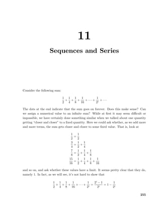 11
Sequences and Series
Consider the following sum:
1
2
+
1
4
+
1
8
+
1
16
+ · · · +
1
2i
+ · · ·
The dots at the end indicate that the sum goes on forever. Does this make sense? Can
we assign a numerical value to an inﬁnite sum? While at ﬁrst it may seem diﬃcult or
impossible, we have certainly done something similar when we talked about one quantity
getting “closer and closer” to a ﬁxed quantity. Here we could ask whether, as we add more
and more terms, the sum gets closer and closer to some ﬁxed value. That is, look at
1
2
=
1
2
3
4
=
1
2
+
1
4
7
8
=
1
2
+
1
4
+
1
8
15
16
=
1
2
+
1
4
+
1
8
+
1
16
and so on, and ask whether these values have a limit. It seems pretty clear that they do,
namely 1. In fact, as we will see, it’s not hard to show that
1
2
+
1
4
+
1
8
+
1
16
+ · · · +
1
2i
=
2i
− 1
2i
= 1 −
1
2i
255
 