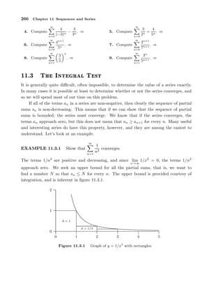 266 Chapter 11 Sequences and Series
4. Compute
∞
n=0
4
(−3)n
−
3
3n
. ⇒ 5. Compute
∞
n=0
3
2n
+
4
5n
. ⇒
6. Compute
∞
n=0
4n+1
5n
. ⇒ 7. Compute
∞
n=0
3n+1
7n+1
. ⇒
8. Compute
∞
n=1
3
5
n
. ⇒ 9. Compute
∞
n=1
3n
5n+1
. ⇒
½½º¿ Ì ÁÒØ Ö Ð Ì ×Ø
It is generally quite diﬃcult, often impossible, to determine the value of a series exactly.
In many cases it is possible at least to determine whether or not the series converges, and
so we will spend most of our time on this problem.
If all of the terms an in a series are non-negative, then clearly the sequence of partial
sums sn is non-decreasing. This means that if we can show that the sequence of partial
sums is bounded, the series must converge. We know that if the series converges, the
terms an approach zero, but this does not mean that an ≥ an+1 for every n. Many useful
and interesting series do have this property, however, and they are among the easiest to
understand. Let’s look at an example.
EXAMPLE 11.3.1 Show that
∞
n=1
1
n2
converges.
The terms 1/n2
are positive and decreasing, and since lim
x→∞
1/x2
= 0, the terms 1/n2
approach zero. We seek an upper bound for all the partial sums, that is, we want to
ﬁnd a number N so that sn ≤ N for every n. The upper bound is provided courtesy of
integration, and is inherent in ﬁgure 11.3.1.
0
1
2
0 1 2 3 4 5
.................................................................................................................................................................................................................................................................................................................................................................................................................................................................................................................................................................................................................................
A = 1
A = 1/4
Figure 11.3.1 Graph of y = 1/x2
with rectangles.
 