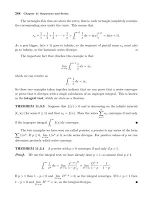 268 Chapter 11 Sequences and Series
The rectangles this time are above the curve, that is, each rectangle completely contains
the corresponding area under the curve. This means that
sn =
1
1
+
1
2
+
1
3
+ · · · +
1
n
>
n+1
1
1
x
dx = ln x
n+1
1
= ln(n + 1).
As n gets bigger, ln(n + 1) goes to inﬁnity, so the sequence of partial sums sn must also
go to inﬁnity, so the harmonic series diverges.
The important fact that clinches this example is that
lim
n→∞
n+1
1
1
x
dx = ∞,
which we can rewrite as
∞
1
1
x
dx = ∞.
So these two examples taken together indicate that we can prove that a series converges
or prove that it diverges with a single calculation of an improper integral. This is known
as the integral test, which we state as a theorem.
THEOREM 11.3.3 Suppose that f(x) > 0 and is decreasing on the inﬁnite interval
[k, ∞) (for some k ≥ 1) and that an = f(n). Then the series
∞
n=1
an converges if and only
if the improper integral
∞
1
f(x) dx converges.
The two examples we have seen are called p-series; a p-series is any series of the form
1/np
. If p ≤ 0, lim
n→∞
1/np
= 0, so the series diverges. For positive values of p we can
determine precisely which series converge.
THEOREM 11.3.4 A p-series with p > 0 converges if and only if p > 1.
Proof. We use the integral test; we have already done p = 1, so assume that p = 1.
∞
1
1
xp
dx = lim
D→∞
x1−p
1 − p
D
1
= lim
D→∞
D1−p
1 − p
−
1
1 − p
.
If p > 1 then 1 − p < 0 and lim
D→∞
D1−p
= 0, so the integral converges. If 0 < p < 1 then
1 − p > 0 and lim
D→∞
D1−p
= ∞, so the integral diverges.
 