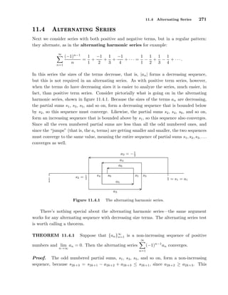 11.4 Alternating Series 271
½½º ÐØ ÖÒ Ø Ò Ë Ö ×
Next we consider series with both positive and negative terms, but in a regular pattern:
they alternate, as in the alternating harmonic series for example:
∞
n=1
(−1)n−1
n
=
1
1
+
−1
2
+
1
3
+
−1
4
+ · · · =
1
1
−
1
2
+
1
3
−
1
4
+ · · · .
In this series the sizes of the terms decrease, that is, |an| forms a decreasing sequence,
but this is not required in an alternating series. As with positive term series, however,
when the terms do have decreasing sizes it is easier to analyze the series, much easier, in
fact, than positive term series. Consider pictorially what is going on in the alternating
harmonic series, shown in ﬁgure 11.4.1. Because the sizes of the terms an are decreasing,
the partial sums s1, s3, s5, and so on, form a decreasing sequence that is bounded below
by s2, so this sequence must converge. Likewise, the partial sums s2, s4, s6, and so on,
form an increasing sequence that is bounded above by s1, so this sequence also converges.
Since all the even numbered partial sums are less than all the odd numbered ones, and
since the “jumps” (that is, the ai terms) are getting smaller and smaller, the two sequences
must converge to the same value, meaning the entire sequence of partial sums s1, s2, s3, . . .
converges as well.
1
4
1 = s1 = a1
a2 = −1
2
s2 = 1
2
a3
s3
a4
s4
a5
s5
a6
s6
.....................................................................................................................................................................................................................................................................................................................................................................................................................................................................................
..................................................................................................................................................................................................................................................................................................................... ............
.......................................................................................................................................................................................................................................................
.............................................................................................................................................................................................. ............
............................................................................................................................................................................
Figure 11.4.1 The alternating harmonic series.
There’s nothing special about the alternating harmonic series—the same argument
works for any alternating sequence with decreasing size terms. The alternating series test
is worth calling a theorem.
THEOREM 11.4.1 Suppose that {an}∞
n=1 is a non-increasing sequence of positive
numbers and lim
n→∞
an = 0. Then the alternating series
∞
n=1
(−1)n−1
an converges.
Proof. The odd numbered partial sums, s1, s3, s5, and so on, form a non-increasing
sequence, because s2k+3 = s2k+1 − a2k+2 + a2k+3 ≤ s2k+1, since a2k+2 ≥ a2k+3. This
 
