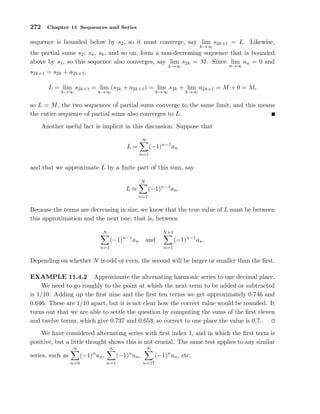 272 Chapter 11 Sequences and Series
sequence is bounded below by s2, so it must converge, say lim
k→∞
s2k+1 = L. Likewise,
the partial sums s2, s4, s6, and so on, form a non-decreasing sequence that is bounded
above by s1, so this sequence also converges, say lim
k→∞
s2k = M. Since lim
n→∞
an = 0 and
s2k+1 = s2k + a2k+1,
L = lim
k→∞
s2k+1 = lim
k→∞
(s2k + a2k+1) = lim
k→∞
s2k + lim
k→∞
a2k+1 = M + 0 = M,
so L = M, the two sequences of partial sums converge to the same limit, and this means
the entire sequence of partial sums also converges to L.
Another useful fact is implicit in this discussion. Suppose that
L =
∞
n=1
(−1)n−1
an
and that we approximate L by a ﬁnite part of this sum, say
L ≈
N
n=1
(−1)n−1
an.
Because the terms are decreasing in size, we know that the true value of L must be between
this approximation and the next one, that is, between
N
n=1
(−1)n−1
an and
N+1
n=1
(−1)n−1
an.
Depending on whether N is odd or even, the second will be larger or smaller than the ﬁrst.
EXAMPLE 11.4.2 Approximate the alternating harmonic series to one decimal place.
We need to go roughly to the point at which the next term to be added or subtracted
is 1/10. Adding up the ﬁrst nine and the ﬁrst ten terms we get approximately 0.746 and
0.646. These are 1/10 apart, but it is not clear how the correct value would be rounded. It
turns out that we are able to settle the question by computing the sums of the ﬁrst eleven
and twelve terms, which give 0.737 and 0.653, so correct to one place the value is 0.7.
We have considered alternating series with ﬁrst index 1, and in which the ﬁrst term is
positive, but a little thought shows this is not crucial. The same test applies to any similar
series, such as
∞
n=0
(−1)n
an,
∞
n=1
(−1)n
an,
∞
n=17
(−1)n
an, etc.
 