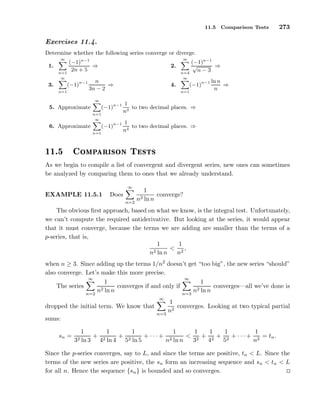11.5 Comparison Tests 273
Exercises 11.4.
Determine whether the following series converge or diverge.
1.
∞
n=1
(−1)n−1
2n + 5
⇒ 2.
∞
n=4
(−1)n−1
√
n − 3
⇒
3.
∞
n=1
(−1)n−1 n
3n − 2
⇒ 4.
∞
n=1
(−1)n−1 ln n
n
⇒
5. Approximate
∞
n=1
(−1)n−1 1
n3
to two decimal places. ⇒
6. Approximate
∞
n=1
(−1)n−1 1
n4
to two decimal places. ⇒
½½º ÓÑÔ Ö ×ÓÒ Ì ×Ø×
As we begin to compile a list of convergent and divergent series, new ones can sometimes
be analyzed by comparing them to ones that we already understand.
EXAMPLE 11.5.1 Does
∞
n=2
1
n2 ln n
converge?
The obvious ﬁrst approach, based on what we know, is the integral test. Unfortunately,
we can’t compute the required antiderivative. But looking at the series, it would appear
that it must converge, because the terms we are adding are smaller than the terms of a
p-series, that is,
1
n2 ln n
<
1
n2
,
when n ≥ 3. Since adding up the terms 1/n2
doesn’t get “too big”, the new series “should”
also converge. Let’s make this more precise.
The series
∞
n=2
1
n2 ln n
converges if and only if
∞
n=3
1
n2 ln n
converges—all we’ve done is
dropped the initial term. We know that
∞
n=3
1
n2
converges. Looking at two typical partial
sums:
sn =
1
32 ln 3
+
1
42 ln 4
+
1
52 ln 5
+ · · · +
1
n2 ln n
<
1
32
+
1
42
+
1
52
+ · · · +
1
n2
= tn.
Since the p-series converges, say to L, and since the terms are positive, tn < L. Since the
terms of the new series are positive, the sn form an increasing sequence and sn < tn < L
for all n. Hence the sequence {sn} is bounded and so converges.
 
