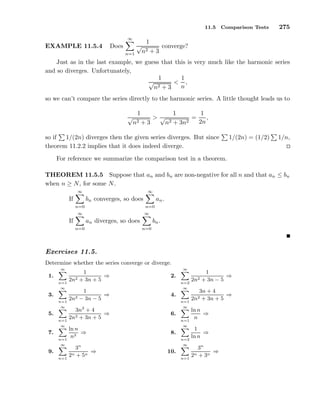 11.5 Comparison Tests 275
EXAMPLE 11.5.4 Does
∞
n=1
1
√
n2 + 3
converge?
Just as in the last example, we guess that this is very much like the harmonic series
and so diverges. Unfortunately,
1
√
n2 + 3
<
1
n
,
so we can’t compare the series directly to the harmonic series. A little thought leads us to
1
√
n2 + 3
>
1
√
n2 + 3n2
=
1
2n
,
so if 1/(2n) diverges then the given series diverges. But since 1/(2n) = (1/2) 1/n,
theorem 11.2.2 implies that it does indeed diverge.
For reference we summarize the comparison test in a theorem.
THEOREM 11.5.5 Suppose that an and bn are non-negative for all n and that an ≤ bn
when n ≥ N, for some N.
If
∞
n=0
bn converges, so does
∞
n=0
an.
If
∞
n=0
an diverges, so does
∞
n=0
bn.
Exercises 11.5.
Determine whether the series converge or diverge.
1.
∞
n=1
1
2n2 + 3n + 5
⇒ 2.
∞
n=2
1
2n2 + 3n − 5
⇒
3.
∞
n=1
1
2n2 − 3n − 5
⇒ 4.
∞
n=1
3n + 4
2n2 + 3n + 5
⇒
5.
∞
n=1
3n2
+ 4
2n2 + 3n + 5
⇒ 6.
∞
n=1
ln n
n
⇒
7.
∞
n=1
ln n
n3
⇒ 8.
∞
n=2
1
ln n
⇒
9.
∞
n=1
3n
2n + 5n
⇒ 10.
∞
n=1
3n
2n + 3n
⇒
 