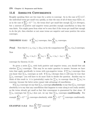 276 Chapter 11 Sequences and Series
½½º ×ÓÐÙØ ÓÒÚ Ö Ò
Roughly speaking there are two ways for a series to converge: As in the case of 1/n2
,
the individual terms get small very quickly, so that the sum of all of them stays ﬁnite, or,
as in the case of (−1)n−1
/n, the terms don’t get small fast enough ( 1/n diverges),
but a mixture of positive and negative terms provides enough cancellation to keep the
sum ﬁnite. You might guess from what we’ve seen that if the terms get small fast enough
to do the job, then whether or not some terms are negative and some positive the series
converges.
THEOREM 11.6.1 If
∞
n=0
|an| converges, then
∞
n=0
an converges.
Proof. Note that 0 ≤ an+|an| ≤ 2|an| so by the comparison test
∞
n=0
(an+|an|) converges.
Now
∞
n=0
(an + |an|) −
∞
n=0
|an| =
∞
n=0
an + |an| − |an| =
∞
n=0
an
converges by theorem 11.2.2.
So given a series an with both positive and negative terms, you should ﬁrst ask
whether |an| converges. This may be an easier question to answer, because we have
tests that apply speciﬁcally to terms with non-negative terms. If |an| converges then
you know that an converges as well. If |an| diverges then it still may be true that
an converges—you will have to do more work to decide the question. Another way to
think of this result is: it is (potentially) easier for an to converge than for |an| to
converge, because the latter series cannot take advantage of cancellation.
If |an| converges we say that an converges absolutely; to say that an converges
absolutely is to say that any cancellation that happens to come along is not really needed,
as the terms already get small so fast that convergence is guaranteed by that alone. If
an converges but |an| does not, we say that an converges conditionally. For
example
∞
n=1
(−1)n−1 1
n2
converges absolutely, while
∞
n=1
(−1)n−1 1
n
converges conditionally.
EXAMPLE 11.6.2 Does
∞
n=2
sin n
n2
converge?
 