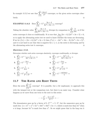 11.7 The Ratio and Root Tests 277
In example 11.5.2 we saw that
∞
n=2
| sin n|
n2
converges, so the given series converges abso-
lutely.
EXAMPLE 11.6.3 Does
∞
n=0
(−1)n 3n + 4
2n2 + 3n + 5
converge?
Taking the absolute value,
∞
n=0
3n + 4
2n2 + 3n + 5
diverges by comparison to
∞
n=1
3
10n
, so if the
series converges it does so conditionally. It is true that lim
n→∞
(3n + 4)/(2n2
+ 3n + 5) = 0,
so to apply the alternating series test we need to know whether the terms are decreasing.
If we let f(x) = (3x + 4)/(2x2
+ 3x + 5) then f′
(x) = −(6x2
+ 16x − 3)/(2x2
+ 3x + 5)2
,
and it is not hard to see that this is negative for x ≥ 1, so the series is decreasing and by
the alternating series test it converges.
Exercises 11.6.
Determine whether each series converges absolutely, converges conditionally, or diverges.
1.
∞
n=1
(−1)n−1 1
2n2 + 3n + 5
⇒ 2.
∞
n=1
(−1)n−1 3n2
+ 4
2n2 + 3n + 5
⇒
3.
∞
n=1
(−1)n−1 ln n
n
⇒ 4.
∞
n=1
(−1)n−1 ln n
n3
⇒
5.
∞
n=2
(−1)n 1
ln n
⇒ 6.
∞
n=0
(−1)n 3n
2n + 5n
⇒
7.
∞
n=0
(−1)n 3n
2n + 3n
⇒ 8.
∞
n=1
(−1)n−1 arctan n
n
⇒
½½º Ì Ê Ø Ó Ò ÊÓÓØ Ì ×Ø×
Does the series
∞
n=0
n5
5n
converge? It is possible, but a bit unpleasant, to approach this
with the integral test or the comparison test, but there is an easier way. Consider what
happens as we move from one term to the next in this series:
· · · +
n5
5n
+
(n + 1)5
5n+1
+ · · ·
The denominator goes up by a factor of 5, 5n+1
= 5 · 5n
, but the numerator goes up by
much less: (n + 1)5
= n5
+ 5n4
+ 10n3
+ 10n2
+ 5n + 1, which is much less than 5n5
when
n is large, because 5n4
is much less than n5
. So we might guess that in the long run it
 