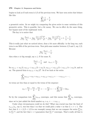 278 Chapter 11 Sequences and Series
begins to look as if each term is 1/5 of the previous term. We have seen series that behave
like this:
∞
n=0
1
5n
=
5
4
,
a geometric series. So we might try comparing the given series to some variation of this
geometric series. This is possible, but a bit messy. We can in eﬀect do the same thing,
but bypass most of the unpleasant work.
The key is to notice that
lim
n→∞
an+1
an
= lim
n→∞
(n + 1)5
5n+1
5n
n5
= lim
n→∞
(n + 1)5
n5
1
5
= 1 ·
1
5
=
1
5
.
This is really just what we noticed above, done a bit more oﬃcially: in the long run, each
term is one ﬁfth of the previous term. Now pick some number between 1/5 and 1, say 1/2.
Because
lim
n→∞
an+1
an
=
1
5
,
then when n is big enough, say n ≥ N for some N,
an+1
an
<
1
2
and an+1 <
an
2
.
So aN+1 < aN /2, aN+2 < aN+1/2 < aN /4, aN+3 < aN+2/2 < aN+1/4 < aN /8, and so
on. The general form is aN+k < aN /2k
. So if we look at the series
∞
k=0
aN+k = aN + aN+1 + aN+2 + aN+3 + · · · + aN+k + · · ·,
its terms are less than or equal to the terms of the sequence
aN +
aN
2
+
aN
4
+
aN
8
+ · · · +
aN
2k
+ · · · =
∞
k=0
aN
2k
= 2aN .
So by the comparison test,
∞
k=0
aN+k converges, and this means that
∞
n=0
an converges,
since we’ve just added the ﬁxed number a0 + a1 + · · · + aN−1.
Under what circumstances could we do this? What was crucial was that the limit of
an+1/an, say L, was less than 1 so that we could pick a value r so that L < r < 1. The
fact that L < r (1/5 < 1/2 in our example) means that we can compare the series an
to rn
, and the fact that r < 1 guarantees that rn
converges. That’s really all that is
 
