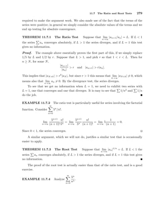 11.7 The Ratio and Root Tests 279
required to make the argument work. We also made use of the fact that the terms of the
series were positive; in general we simply consider the absolute values of the terms and we
end up testing for absolute convergence.
THEOREM 11.7.1 The Ratio Test Suppose that lim
n→∞
|an+1/an| = L. If L < 1
the series an converges absolutely, if L > 1 the series diverges, and if L = 1 this test
gives no information.
Proof. The example above essentially proves the ﬁrst part of this, if we simply replace
1/5 by L and 1/2 by r. Suppose that L > 1, and pick r so that 1 < r < L. Then for
n ≥ N, for some N,
|an+1|
|an|
> r and |an+1| > r|an|.
This implies that |aN+k| > rk
|aN |, but since r > 1 this means that lim
k→∞
|aN+k| = 0, which
means also that lim
n→∞
an = 0. By the divergence test, the series diverges.
To see that we get no information when L = 1, we need to exhibit two series with
L = 1, one that converges and one that diverges. It is easy to see that 1/n2
and 1/n
do the job.
EXAMPLE 11.7.2 The ratio test is particularly useful for series involving the factorial
function. Consider
∞
n=0
5n
/n!.
lim
n→∞
5n+1
(n + 1)!
n!
5n
= lim
n→∞
5n+1
5n
n!
(n + 1)!
= lim
n→∞
5
1
(n + 1)
= 0.
Since 0 < 1, the series converges.
A similar argument, which we will not do, justiﬁes a similar test that is occasionally
easier to apply.
THEOREM 11.7.3 The Root Test Suppose that lim
n→∞
|an|1/n
= L. If L < 1 the
series an converges absolutely, if L > 1 the series diverges, and if L = 1 this test gives
no information.
The proof of the root test is actually easier than that of the ratio test, and is a good
exercise.
EXAMPLE 11.7.4 Analyze
∞
n=0
5n
nn
.
 