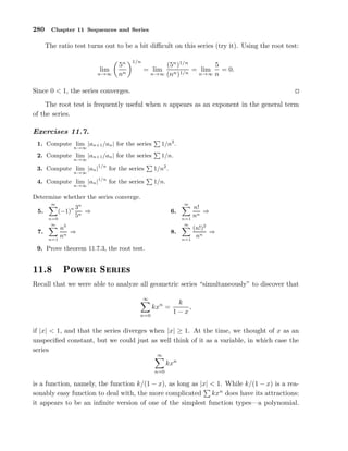 280 Chapter 11 Sequences and Series
The ratio test turns out to be a bit diﬃcult on this series (try it). Using the root test:
lim
n→∞
5n
nn
1/n
= lim
n→∞
(5n
)1/n
(nn)1/n
= lim
n→∞
5
n
= 0.
Since 0 < 1, the series converges.
The root test is frequently useful when n appears as an exponent in the general term
of the series.
Exercises 11.7.
1. Compute lim
n→∞
|an+1/an| for the series 1/n2
.
2. Compute lim
n→∞
|an+1/an| for the series 1/n.
3. Compute lim
n→∞
|an|1/n
for the series 1/n2
.
4. Compute lim
n→∞
|an|1/n
for the series 1/n.
Determine whether the series converge.
5.
∞
n=0
(−1)n 3n
5n
⇒ 6.
∞
n=1
n!
nn
⇒
7.
∞
n=1
n5
nn
⇒ 8.
∞
n=1
(n!)2
nn
⇒
9. Prove theorem 11.7.3, the root test.
½½º ÈÓÛ Ö Ë Ö ×
Recall that we were able to analyze all geometric series “simultaneously” to discover that
∞
n=0
kxn
=
k
1 − x
,
if |x| < 1, and that the series diverges when |x| ≥ 1. At the time, we thought of x as an
unspeciﬁed constant, but we could just as well think of it as a variable, in which case the
series
∞
n=0
kxn
is a function, namely, the function k/(1 − x), as long as |x| < 1. While k/(1 − x) is a rea-
sonably easy function to deal with, the more complicated kxn
does have its attractions:
it appears to be an inﬁnite version of one of the simplest function types—a polynomial.
 