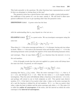 11.8 Power Series 281
This leads naturally to the questions: Do other functions have representations as series?
Is there an advantage to viewing them in this way?
The geometric series has a special feature that makes it unlike a typical polynomial—
the coeﬃcients of the powers of x are the same, namely k. We will need to allow more
general coeﬃcients if we are to get anything other than the geometric series.
DEFINITION 11.8.1 A power series has the form
∞
n=0
anxn
,
with the understanding that an may depend on n but not on x.
EXAMPLE 11.8.2
∞
n=1
xn
n
is a power series. We can investigate convergence using the
ratio test:
lim
n→∞
|x|n+1
n + 1
n
|x|n
= lim
n→∞
|x|
n
n + 1
= |x|.
Thus when |x| < 1 the series converges and when |x| > 1 it diverges, leaving only two values
in doubt. When x = 1 the series is the harmonic series and diverges; when x = −1 it is the
alternating harmonic series (actually the negative of the usual alternating harmonic series)
and converges. Thus, we may think of
∞
n=1
xn
n
as a function from the interval [−1, 1) to
the real numbers.
A bit of thought reveals that the ratio test applied to a power series will always have
the same nice form. In general, we will compute
lim
n→∞
|an+1||x|n+1
|an||x|n
= lim
n→∞
|x|
|an+1|
|an|
= |x| lim
n→∞
|an+1|
|an|
= L|x|,
assuming that lim |an+1|/|an| exists. Then the series converges if L|x| < 1, that is, if
|x| < 1/L, and diverges if |x| > 1/L. Only the two values x = ±1/L require further
investigation. Thus the series will deﬁnitely deﬁne a function on the interval (−1/L, 1/L),
and perhaps will extend to one or both endpoints as well. Two special cases deserve
mention: if L = 0 the limit is 0 no matter what value x takes, so the series converges for
all x and the function is deﬁned for all real numbers. If L = ∞, then no matter what
value x takes the limit is inﬁnite and the series converges only when x = 0. The value 1/L
is called the radius of convergence of the series, and the interval on which the series
converges is the interval of convergence.
 