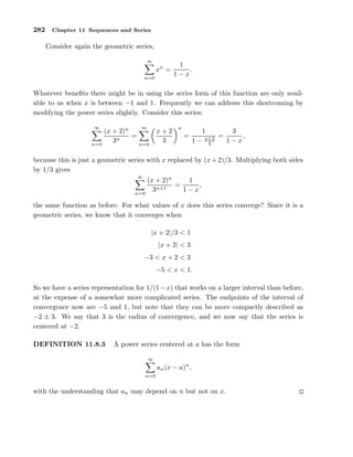 282 Chapter 11 Sequences and Series
Consider again the geometric series,
∞
n=0
xn
=
1
1 − x
.
Whatever beneﬁts there might be in using the series form of this function are only avail-
able to us when x is between −1 and 1. Frequently we can address this shortcoming by
modifying the power series slightly. Consider this series:
∞
n=0
(x + 2)n
3n
=
∞
n=0
x + 2
3
n
=
1
1 − x+2
3
=
3
1 − x
,
because this is just a geometric series with x replaced by (x+2)/3. Multiplying both sides
by 1/3 gives
∞
n=0
(x + 2)n
3n+1
=
1
1 − x
,
the same function as before. For what values of x does this series converge? Since it is a
geometric series, we know that it converges when
|x + 2|/3 < 1
|x + 2| < 3
−3 < x + 2 < 3
−5 < x < 1.
So we have a series representation for 1/(1−x) that works on a larger interval than before,
at the expense of a somewhat more complicated series. The endpoints of the interval of
convergence now are −5 and 1, but note that they can be more compactly described as
−2 ± 3. We say that 3 is the radius of convergence, and we now say that the series is
centered at −2.
DEFINITION 11.8.3 A power series centered at a has the form
∞
n=0
an(x − a)n
,
with the understanding that an may depend on n but not on x.
 