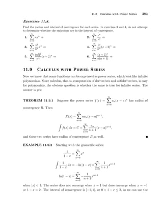 11.9 Calculus with Power Series 283
Exercises 11.8.
Find the radius and interval of convergence for each series. In exercises 3 and 4, do not attempt
to determine whether the endpoints are in the interval of convergence.
1.
∞
n=0
nxn
⇒ 2.
∞
n=0
xn
n!
⇒
3.
∞
n=1
n!
nn
xn
⇒ 4.
∞
n=1
n!
nn
(x − 2)n
⇒
5.
∞
n=1
(n!)2
nn
(x − 2)n
⇒ 6.
∞
n=1
(x + 5)n
n(n + 1)
⇒
½½º Ð
ÙÐÙ× Û Ø ÈÓÛ Ö Ë Ö ×
Now we know that some functions can be expressed as power series, which look like inﬁnite
polynomials. Since calculus, that is, computation of derivatives and antiderivatives, is easy
for polynomials, the obvious question is whether the same is true for inﬁnite series. The
answer is yes:
THEOREM 11.9.1 Suppose the power series f(x) =
∞
n=0
an(x − a)n
has radius of
convergence R. Then
f′
(x) =
∞
n=0
nan(x − a)n−1
,
f(x) dx = C +
∞
n=0
an
n + 1
(x − a)n+1
,
and these two series have radius of convergence R as well.
EXAMPLE 11.9.2 Starting with the geometric series:
1
1 − x
=
∞
n=0
xn
1
1 − x
dx = − ln |1 − x| =
∞
n=0
1
n + 1
xn+1
ln |1 − x| =
∞
n=0
−
1
n + 1
xn+1
when |x| < 1. The series does not converge when x = 1 but does converge when x = −1
or 1 − x = 2. The interval of convergence is [−1, 1), or 0 < 1 − x ≤ 2, so we can use the
 