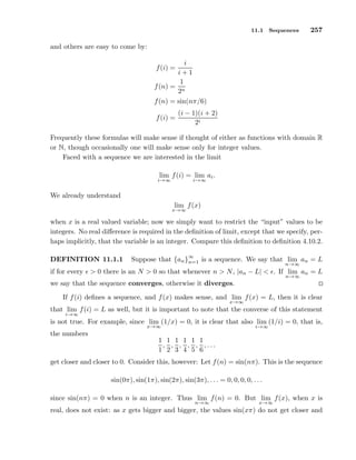 11.1 Sequences 257
and others are easy to come by:
f(i) =
i
i + 1
f(n) =
1
2n
f(n) = sin(nπ/6)
f(i) =
(i − 1)(i + 2)
2i
Frequently these formulas will make sense if thought of either as functions with domain R
or N, though occasionally one will make sense only for integer values.
Faced with a sequence we are interested in the limit
lim
i→∞
f(i) = lim
i→∞
ai.
We already understand
lim
x→∞
f(x)
when x is a real valued variable; now we simply want to restrict the “input” values to be
integers. No real diﬀerence is required in the deﬁnition of limit, except that we specify, per-
haps implicitly, that the variable is an integer. Compare this deﬁnition to deﬁnition 4.10.2.
DEFINITION 11.1.1 Suppose that {an}
∞
n=1 is a sequence. We say that lim
n→∞
an = L
if for every ǫ > 0 there is an N > 0 so that whenever n > N, |an − L| < ǫ. If lim
n→∞
an = L
we say that the sequence converges, otherwise it diverges.
If f(i) deﬁnes a sequence, and f(x) makes sense, and lim
x→∞
f(x) = L, then it is clear
that lim
i→∞
f(i) = L as well, but it is important to note that the converse of this statement
is not true. For example, since lim
x→∞
(1/x) = 0, it is clear that also lim
i→∞
(1/i) = 0, that is,
the numbers
1
1
,
1
2
,
1
3
,
1
4
,
1
5
,
1
6
, . . .
get closer and closer to 0. Consider this, however: Let f(n) = sin(nπ). This is the sequence
sin(0π), sin(1π), sin(2π), sin(3π), . . . = 0, 0, 0, 0, . . .
since sin(nπ) = 0 when n is an integer. Thus lim
n→∞
f(n) = 0. But lim
x→∞
f(x), when x is
real, does not exist: as x gets bigger and bigger, the values sin(xπ) do not get closer and
 